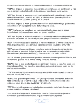 LOS NUMEROS DE LOS ANGELES de Doreen Virtue /// Compilado por www.estrelladeluz.org /// recomendamos la compra del libro
47
*495* Los ángeles te apoyan de manera total así como hagas los cambios en tu vida
que te pongan en total atención de tus pasiones espirituales como carrera.
*496* Los ángeles te aseguran que todas tus cuenta serán pagadas y todas tus
necesidades estarán cubiertas así como te concentres en que tu espiritualidad
satisface todas las opciones que hay en tu carrera.
*497* Los ángeles te dicen que estás haciendo las cosas correctas ya que te estás
concentrando en el propósito divino de tu vida justo ahora.
*498* Tú y tu carrera basada en tus valores espirituales están bajo el apoyo
incondicional de los ángeles en todas las formas posibles.
*499* Los ángeles te apremian a que te concentres con todo tu tiempo y energía en
tu carrera basada en tus valores espirituales y el propósito divino de tu vida.
*500* Tu renovada devoción espiritual te ha conectado con la infinita sabiduría de
Dios. Sigue la guía de Dios para que sigas los cambios saludables en tu vida.
*501* Así como hagas cambios es importante que mantengas tus pensamientos
enfocados en la sabiduría divina, la cual se está encargando de cada detalle.
Mantente completamente positivo(a) y devotamente conectado con Dios.
*502* Confía en que los cambios que estás haciendo ó estas apunto de realizar, son
divinamente guiados por el infinito amor y sabiduría de Dios.
*503* El cielo te está ayudando para que cambies y mejores tu vida. Tus ideas son
inspiradas por Dios y los maestros ascendidos, quienes te protegen y ven por ti y
por tus seres queridos.
*504* Reconoce y sigue tus sentimientos y pensamientos con respecto a realizar
cambios positivos en tu vida.
*505* Ahora que estas poniendo a Dios y tu espiritualidad en el centro de tu vida,
todo cambiara para ti. Confía en que estos cambios son las respuestas a tus
oraciones y que Dios te está ayudando y protegiendo.
*506* Dios te está proveyendo en todas tus necesidades materiales, incluyendo el
mejorar tu vida en el hogar y lo laboral.
*507* Dios te dice que estas en el camino correcto con los cambios que estás
haciendo o que estas considerando. Sigue adelante con tus planes.
 