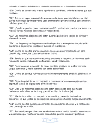 LOS NUMEROS DE LOS ANGELES de Doreen Virtue /// Compilado por www.estrelladeluz.org /// recomendamos la compra del libro
49
*520* Confía en que el cielo te está ayudando a cambiar tu vida de maneras que son
positivas.
*521* Así como vayas acercándote a nuevas relaciones y oportunidades, es vital
que te mantengas optimista y solo uses afirmaciones positivas en tus pensamientos,
palabras y escritos.
*522* ¡Con fe tú puedes hacer cualquier cosa! En verdad cree que tus oraciones por
mejorar tú vida han sido escuchadas y respondidas.
*523* Los maestros ascendidos te están guiando para que te liberes de lo viejo y
abraces lo nuevo.
*524* Los ángeles y arcángeles están viendo por tus nuevos proyectos y te están
ayudando a transformar tus ideas y sueños en realidades.
*525* Confía en que los grandes cambios que estas experimentando son para
obtener algo mejor, las cosas se calmaran pronto.
*526* Ten fe en que tus nuevos métodos y enfoques al respecto de las cosas están
mejorando tú vida, incluyendo tus finanzas, salud y relaciones.
*527* Reconoce que tu decisión de hacer cambios positivos es la idea correcta.
¡Sigue confiando y hacía adelante con estas decisiones!
*528* Confía en que tus nuevas ideas serán financieramente exitosas, porque así lo
serán.
*529* Sigue tu guía interior con respecto a crear una carrera con amplio sentido
espiritual, la cual es tu propósito divino en la vida.
*530* Dios y los maestros ascendidos te están asesorando para que hagas
decisiones saludables en tu vida y que cuides bien de ti mismo(a).
*531* Mantente positivo con respecto a los cambios que estás haciendo o
pensando, ya que la idea de que realices estos cambios ha sido guiada divinamente.
*532* Confía que los maestros ascendidos te están dando el coraje y la motivación
para que mejores tu vida.
*533* Tus oraciones por dirección en el cómo cambiar tu vida han sido escuchadas
y respondidas por muchos maestros ascendidos quienes te aman y protegen.
 