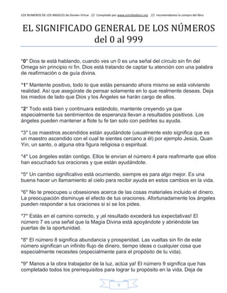 LOS NUMEROS DE LOS ANGELES de Doreen Virtue /// Compilado por www.estrelladeluz.org /// recomendamos la compra del libro
5
EL SIGNIFICADO GENERAL DE LOS NÚMEROS
del 0 al 999
*0* Dios te está hablando, cuando ves un 0 es una señal del círculo sin fin del
Omega sin principio ni fin. Dios está tratando de captar tu atención con una palabra
de reafirmación o de guía divina.
*1* Mantente positivo, todo lo que estás pensando ahora mismo se está volviendo
realidad. Así que asegúrate de pensar solamente en lo que realmente deseas. Deja
los miedos de lado que Dios y los Ángeles se harán cargo de ellos.
*2* Todo está bien y continuara estándolo, mantente creyendo ya que
especialmente tus sentimientos de esperanza llevan a resultados positivos. Los
ángeles pueden mantener a flote tu fe tan solo con pedirles su ayuda.
*3* Los maestros ascendidos están ayudándote (usualmente esto significa que es
un maestro ascendido con el cual te sientes cercano a él) por ejemplo Jesús, Quan
Yin, un santo, o alguna otra figura religiosa o espiritual.
*4* Los ángeles están contigo. Ellos te envían el número 4 para reafirmarte que ellos
han escuchado tus oraciones y que están ayudándote.
*5* Un cambio significativo está ocurriendo, siempre es para algo mejor. Es una
buena hacer un llamamiento al cielo para recibir ayuda en estos cambios en la vida.
*6* No te preocupes u obsesiones acerca de las cosas materiales incluido el dinero.
La preocupación disminuye el efecto de tus oraciones. Afortunadamente los ángeles
pueden responder a tus oraciones si sí se los pides.
*7* Estás en el camino correcto, y ¡el resultado excederá tus expectativas! El
número 7 es una señal que la Magia Divina está apoyándote y abriéndote las
puertas de la oportunidad.
*8* El número 8 significa abundancia y prosperidad. Las vueltas sin fin de este
número significan un infinito flujo de dinero, tiempo ideas o cualquier cosa que
especialmente necesites (especialmente para el propósito de tu vida).
*9* Manos a la obra trabajador de la luz, actúa ya! El número 9 significa que has
completado todos los prerrequisitos para lograr tu propósito en la vida. Deja de
 