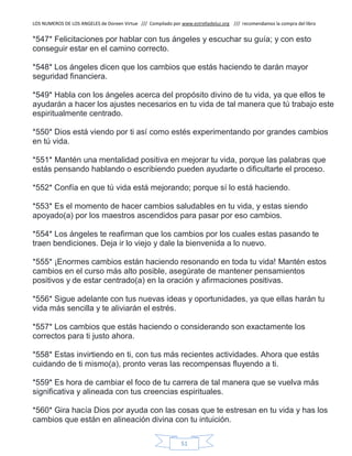 LOS NUMEROS DE LOS ANGELES de Doreen Virtue /// Compilado por www.estrelladeluz.org /// recomendamos la compra del libro
51
*547* Felicitaciones por hablar con tus ángeles y escuchar su guía; y con esto
conseguir estar en el camino correcto.
*548* Los ángeles dicen que los cambios que estás haciendo te darán mayor
seguridad financiera.
*549* Habla con los ángeles acerca del propósito divino de tu vida, ya que ellos te
ayudarán a hacer los ajustes necesarios en tu vida de tal manera que tú trabajo este
espiritualmente centrado.
*550* Dios está viendo por ti así como estés experimentando por grandes cambios
en tú vida.
*551* Mantén una mentalidad positiva en mejorar tu vida, porque las palabras que
estás pensando hablando o escribiendo pueden ayudarte o dificultarte el proceso.
*552* Confía en que tú vida está mejorando; porque sí lo está haciendo.
*553* Es el momento de hacer cambios saludables en tu vida, y estas siendo
apoyado(a) por los maestros ascendidos para pasar por eso cambios.
*554* Los ángeles te reafirman que los cambios por los cuales estas pasando te
traen bendiciones. Deja ir lo viejo y dale la bienvenida a lo nuevo.
*555* ¡Enormes cambios están haciendo resonando en toda tu vida! Mantén estos
cambios en el curso más alto posible, asegúrate de mantener pensamientos
positivos y de estar centrado(a) en la oración y afirmaciones positivas.
*556* Sigue adelante con tus nuevas ideas y oportunidades, ya que ellas harán tu
vida más sencilla y te aliviarán el estrés.
*557* Los cambios que estás haciendo o considerando son exactamente los
correctos para ti justo ahora.
*558* Estas invirtiendo en ti, con tus más recientes actividades. Ahora que estás
cuidando de ti mismo(a), pronto veras las recompensas fluyendo a ti.
*559* Es hora de cambiar el foco de tu carrera de tal manera que se vuelva más
significativa y alineada con tus creencias espirituales.
*560* Gira hacía Dios por ayuda con las cosas que te estresan en tu vida y has los
cambios que están en alineación divina con tu intuición.
 