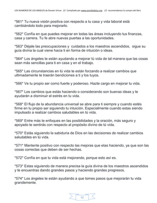 LOS NUMEROS DE LOS ANGELES de Doreen Virtue /// Compilado por www.estrelladeluz.org /// recomendamos la compra del libro
52
*561* Tu nueva visión positiva con respecto a tu casa y vida laboral está
cambiándolo todo para mejorarlo.
*562* Confía en que puedes mejorar en todas las áreas incluyendo tus finanzas,
casa y carrera. Tu fe abre nuevas puertas a las oportunidades.
*563* Déjale las preocupaciones y cuidados a los maestros ascendidos, sigue su
guía divina la cual viene hacia ti en forma de intuición o ideas.
*564* Los ángeles te están ayudando a mejorar tú vida de tal manera que las cosas
sean más sencillas para ti en casa y en el trabajo.
*565* Las circunstancias en tú vida te están forzando a realizar cambios que
ultimadamente te traerán bendiciones a ti y los tuyos.
*566* Ve tu propio ser como fuerte y poderoso. Hazte cargo en mejorar tu vida.
*567* Los cambios que estás haciendo o considerando son buenas ideas y te
ayudarán a disminuir el estrés en tu vida.
*568* El flujo de la abundancia universal se abre para ti siempre y cuando estés
firme en tu propio ser siguiendo tu intuición. Especialmente cuando estas siendo
impulsado a realizar cambios saludables en tú vida.
*569* Entre más te enfoques en las posibilidades y la oración, más seguro y
apoyado te sentirás con respecto al propósito divino de tú vida.
*570* Estás siguiendo la sabiduría de Dios en las decisiones de realizar cambios
saludables en tú vida.
*571* Mantente positivo con respecto las mejoras que etas haciendo, ya que son las
cosas correctas que deben de ser hechas.
*572* Confía en que tu vida está mejorando, porque esto así es.
*573* Estas siguiendo de manera precisa la guía divina de los maestros ascendidos
y te encuentras dando grandes pasos y haciendo grandes progresos.
*574* Los ángeles te están ayudando a que tomes pasos que mejorarán tu vida
grandemente.
 