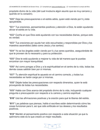 LOS NUMEROS DE LOS ANGELES de Doreen Virtue /// Compilado por www.estrelladeluz.org /// recomendamos la compra del libro
55
propósito divino de tu vida (del cual involucra algún asunto que es muy cercano y
querido en tu corazón).
*600* Deja las preocupaciones o el estrés adiós, quien está viendo por ti y ésta
apoyándote.
*601* Tus oraciones, pensamientos positivos y atención a Dios, te están ayudando
aliviar el estrés en tu vida.
*602* Confía en que Dios está ayudando con tus necesidades diarias, porque esto
es verdad.
*603* Tus oraciones por ayuda han sido escuchadas y respondidas por Dios y los
maestros ascendidos (tales como Jesús y los santos).
*604* Yo se los ángeles están viendo por ti y tus seres queridos, asegurándote de
que te proveen de lo necesario y para su protección.
*605* Dios te está ayudando a mejorar tu vida de tal manera que te puedas
encontrar con mayor tranquilidad.
*606* Así como pongas a Dios y a la espiritualidad en el centro de tu vida, todas las
demás cosas saldrán bien por sí mismas.
*607* Tu atención espiritual te apuesto en el camino correcto, y todas tus
necesidades se harán cargo por sí mismas.
*608* Déjale todas las preocupaciones con respecto dinerarios, quien te está
proveyendo de todas tus necesidades.
*609* Habla con Dios acerca del propósito divino de tu vida, incluyendo cualquier
pregunta o preocupación con respecto a tu carrera y camino espiritual.
*610* Usó las afirmaciones positivas y la oración para qué te liberes del estrés.
*611* Las palabras que piensas, habla si escribes están determinando cómo las
cosas funcionan para ti, así que sólo enfócate en tus deseos y los resultados
positivos.
*612* Mantén el pensamiento positivo con respecto a esta situación ya que tu
optimismo este es lo que creará un mejor resultado.
 
