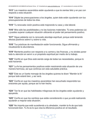 LOS NUMEROS DE LOS ANGELES de Doreen Virtue /// Compilado por www.estrelladeluz.org /// recomendamos la compra del libro
56
*613* Los maestros ascendidos están ayudando a que te sientas feliz y en paz con
respecto a esta situación.
*614* Déjale las preocupaciones a los ángeles, quien éste están ayudando con tus
preocupaciones de todos los días.
*615* Tu renovada visión positiva está mejorando tu casa y vida laboral.
*616* Mira sólo las posibilidades y no las ilusiones materiales. Tú eres poderoso (a)
y puedes superar cualquier situación utilizando el poder del pensamiento positivo.
*617* Sigue adelante con tu renovado abordaje espiritual, porque está teniendo
efectos positivos sobre ti y sobre tu vida.
*618* Tus prácticas de manifestación están funcionando. Sigue afirmando y
visualizando la abundancia.
*619* Mantente positivo con respecto a tu carrera y las finanzas, y no olvides poner
toda tu atención en servir a un propósito espiritual por medio de tu trabajo.
*620* Confió en que Dios está siendo cargo de todas tus necesidades, porque lo
está haciendo.
*621* La fe los pensamientos positivos están resolviendo esta situación de una
manera hermosa, así que continúa con esta saludable práctica.
*622* Este es un fuerte mensaje de los ángeles quienes te dicen “Mantén la fe”
porque todo estará bien, y así será.
*623* Confía en que los maestros ascendidos han escuchado respondido tus
oraciones por ayuda, porque así lo han hecho.
*624* Ten fe en que las habilidades milagrosas de los ángeles están ayudando y
apoyando.
*625* Confía en que los cambios que estás considerando o que ya está realizando
ayudarán a mejorar esta situación.
*626* No importa que esté sucediendo a tu alrededor, mantén la fe de que todo
funcionará bien. Tu fe es lo que crea la diferencia positiva en el resultado.
 
