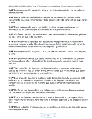 LOS NUMEROS DE LOS ANGELES de Doreen Virtue /// Compilado por www.estrelladeluz.org /// recomendamos la compra del libro
58
*649* Los ángeles están ayudando a ti y al propósito divino de tu vida en todas las
formas posibles.
*650* Desde está ayudando con los cambios en los que te encuentras y que
actualmente estás experimentando, y todo está sucediendo para un bien superior en
tu vida.
*651* Entre más grande sea tu mentalidad positiva, mejores podrán ser los
resultados de los cambios que actualmente estás experimentando.
*652* Confieren que todo está sucediendo exactamente como debe de ser, porque
así es. Ten fe en que todo está bien.
*653* Los maestros ascendidos han escuchado y respondido tus oraciones con
respecto a mejorar tu vida. Ellos te afirman que de todos están haciendo cargo. Lo
único que necesitas hacer es escuchar y seguir tu guía interior.
*654* Los ángeles están apoyando cada que tú estás tomando pasos para mejorar
tu vida.
*655* Los grandes cambios que estás atravesando en tu vida traerán las grandes
bendiciones hacia ella, y ultimadamente, significan que tu vida será mucho más
sencilla.
*656* Todo está bien, incluso aunque las apariencias puedan ser estresantes.
Debajo de todo ello, hay un orden divino. Pronto verás que los cambios que están
sucediendo son las respuestas a tus oraciones.
*657* Esta situación puede ir a cualquier lado dependiendo de tu atención se está
enfocada en el miedo o en lo positivo. Pídeles a los ángeles que eleven tus
pensamientos y tu visión de tal manera que puedas atraer el mejor resultado
posible.
*658* Confía en que los cambios que estás experimentando son las respuestas a
tus oraciones con respecto a tu carrera y finanzas
*659* Pide a los ángeles que te ayuden a realizar los cambios que te permitirán
tener más tiempo y energía para dedicarte al llamado espiritual y del propósito divino
de tu vida.
*660* Déjale todas las preocupaciones y los cuidados a Dios, quien te puede ayudar
con cualquier detalle.
 