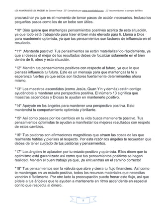 LOS NUMEROS DE LOS ANGELES de Doreen Virtue /// Compilado por www.estrelladeluz.org /// recomendamos la compra del libro
6
procrastinar ya que es el momento de tomar pasos de acción necesarios. Incluso los
pequeños pasos como los de un bebe son útiles.
*10* Dios quiere que mantengas pensamientos positivos acerca de esta situación,
ya que todo está trabajando para traer el bien más elevado para ti. Llama a Dios
para mantenerte optimista, ya que tus pensamientos son factores de influencia en el
resultado.
*11* ¡Mantente positivo! Tus pensamientos se están materializando rápidamente, ya
que sí deseas el mejor de los resultados debes de focalizar solamente en el bien
dentro de ti, otros y esta situación.
*12* Mantén tus pensamientos positivos con respecto al futuro, ya que lo que
piensas influencia tu futuro. Este es un mensaje para que mantengas la fe y
esperanza fuertes ya que estos son factores fuertemente determinantes ahora
mismo.
*13* Los maestros ascendidos (como Jesús, Quan Yin y demás) están contigo
ayudándote a mantener una perspectiva positiva. El número 13 significa que
maestras ascendidas y Diosas te ayudan en mantenerte positivo.
*14* Apóyate en los ángeles para mantener una perspectiva positiva. Esto
mantendrá tu comportamiento optimista y brillante.
*15* Así como pases por los cambios en tu vida busca mantenerte positivo. Tus
pensamientos optimistas te ayudan a manifestar los mejores resultados con respeto
de estos cambios.
*16* Tus palabras son afirmaciones magnéticas que atraen las cosas de las que
realmente hablas y piensas al respecto. Por esta razón los ángeles te recuerdan que
debes de tener cuidado de tus palabras y pensamientos.
*17* Los ángeles te aplauden por tu estado positivo y optimista. Ellos dicen que tu
optimismo está garantizado así como que tus pensamientos positivos se hagan
realidad. Mantén el buen trabajo ya que, ¡te encuentras en el camino correcto!
*18* Tus pensamientos son la válvula que abre y cierra tu flujo financiero. Así como
te mantengas en un estado positivo, todos los recursos materiales que necesitas
vendrán ti fácilmente. Por otro lado la preocupación puede frenar este flujo, así que
pídele a tus ángeles que te ayuden a mantenerte en ritmo ascendente en especial
con lo que respecta al dinero.
 
