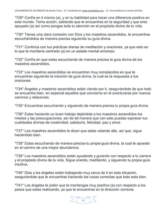 LOS NUMEROS DE LOS ANGELES de Doreen Virtue /// Compilado por www.estrelladeluz.org /// recomendamos la compra del libro
64
*729* Confía en ti mismo (a), y en tu habilidad para hacer una diferencia positiva en
este mundo. Toma acción, sabiendo que te encuentras en la seguridad y que eres
apoyado (a) así como pongas toda tu atención en el propósito divino de tu vida.
*730* Tienes una clara conexión con Dios y los maestros ascendidos, te encuentras
escuchándolos de manera precisa siguiendo su guía divina.
*731* Continúa con tus prácticas diarias de meditación y oraciones, ya que esto es
lo que te mantiene centrado (a) en un estado mental amoroso.
*732* Confía en que estas escuchando de manera precisa la guía divina de los
maestros ascendidos.
*733* Los maestros ascendidos se encuentran muy complacidos en que te
encuentras siguiendo la intuición de guía divina, la cual es la respuesta a tus
oraciones.
*734* Ángeles y maestros ascendidos están viendo por ti, asegurándote de que todo
se encuentra bien, en especial aquellos que concierne en el aventurarse por nuevos
caminos y relaciones.
*735* Encuentras escuchando y siguiendo de manera precisa tu propia guía divina.
*736* Estas haciendo un buen trabajo dejándole a los maestros ascendidos los
miedos y las preocupaciones, así de tal manera que con esto puedas expresar tus
cualidades divinas de creatividad, sabiduría, felicidad, paz y amor.
*737* Los maestros ascendidos te dicen que estas volando alto, así que, sigue
haciéndolo bien.
*738* Estas escuchando de manera precisa tu propia guía divina, la cual te apuesto
en el camino de una mayor abundancia.
*739* Los maestros ascendidos están ayudando y guiando con respecto a tu carrera
y el propósito divino de tu vida. Sigue orando, meditando, y siguiendo tu propia guía
intuitiva.
*740* Dios y los ángeles están trabajando muy cerca de ti en esta situación,
asegurándote que te encuentras haciendo las cosas correctas que todo esta bien.
*741* Los ángeles te piden que te mantengas muy positivo (a) con respecto a los
pasos que estas realizando, ya que te encuentras en la dirección correcta.
 