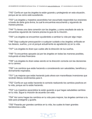 LOS NUMEROS DE LOS ANGELES de Doreen Virtue /// Compilado por www.estrelladeluz.org /// recomendamos la compra del libro
65
*742* Confía en que los ángeles te están guiando y protegiendo en esta situación,
porque así es como está sucediendo.
*743* Los ángeles y maestros ascendidos han escuchado respondido tus oraciones
a través de darte guía divina, la cual te encuentras escuchando y siguiendo de
manera precisa.
*744* Tu tienes una clara conexión con los ángeles, y como resultado de esto te
encuentras siguiendo de manera precisa la guía de tu intuición.
*745* Los ángeles se encuentran ayudándote a cambiar tu vida por algo mejor.
*746* Deja cualquier preocupación o cualquier cuidado a los ángeles; enfócate en
tus deseos, sueños, y en el porqué actualmente es agradecido (a) en tu vida.
*747* Los ángeles te dicen que vueles alto la dirección de tus sueños.
*748* Te encuentras apoyado (a) por los ángeles en todas las maneras posibles,
incluyendo el área financiera
*749* Los ángeles te dicen estas siendo en la dirección correcta con las decisiones
en tu carrera.
*750* Los cambios que estás haciendo o considerando son saludables, benéficos y
divinamente inspirados.
*751* Las mejoras que estás haciendo justo ahora son maravillosas inversiones que
rendirán felices rendimientos para ti.
*752* Confía en que estás haciendo lo correcto realizando los cambios positivos en
tu vida, porque así lo estás haciendo.
*753* Los maestros ascendidos te están guiando a que hagas saludables cambios
en tu vida. Sigue tu intuición de acuerdo con esto.
*754* Así como hagas los cambios en tu vida para mejorar, los ángeles caminan a tu
lado para protegerte y guiarte.
*755* Pasarás por grandes cambios en tu vida, los cuales te traen grandes
bendiciones a ella.
 