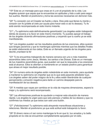 LOS NUMEROS DE LOS ANGELES de Doreen Virtue /// Compilado por www.estrelladeluz.org /// recomendamos la compra del libro
7
*19* Este es un mensaje para que creas en ti y en el propósito de tu vida. Los
ángeles quieren que sepas que te encuentras en aptitudes y listo a salir para seguir
tus sueños. Mantén el positivismo y toma las acciones necesarias sin demorar más.
*20* Tu conexión con el Creador es fuerte y clara. Dios pide que llenes tu mente y
corazón con fe (pídele al cielo por ayuda para hacer esto si así lo deseas). Tu fe
está siendo recompensada en este mismo instante.
*21* ¡ Tu optimismo está definitivamente garantizado! Los ángeles están trabajando
detrás de escena a tu favor en este mismo momento. Tu puedes apoyar el trabajo
de los ángeles diciendo afirmaciones positivas y creyendo que tu sueño ya se está
manifestando.
*22* Los ángeles pueden ver los resultados positivos de tus oraciones, ellos quieren
que tengas paciencia y que te mantengas optimista mientras que los detalles finales
se están elaborando en los cielos. Este es un llamado urgente de los ángeles para
decirte ¡manteen la fe!
*23* Tú te encuentras trabajando de manera cercana con uno o más maestros
ascendidos tales como Jesús, Moisés, los santos o las Diosas. Este es un mensaje
de tus maestros ascendidos guías, que pueden ver que la respuesta a tus oraciones
está al alcance. Ellos te alientan a mantenerte en un estado positivo para garantizar
que atraes el mejor resultado posible.
*24* Un numero extra de ángeles están rodeándote en este momento, para ayudarte
a mantener tu optimismo sin importar que es lo que está pasando alrededor tuyo.
Los ángeles saben del poder mágico de la fe y ellos están liberándote de cualquier
pensamiento y emoción negativa para darte un camino despejado para la
manifestación de tus deseos.
*25* A medida que vayas por cambios en la vida de mayores dimensiones, espera lo
mejor y tu optimismo será recompensado.
*26* Las afirmaciones positivas te ayudarán a mejorar esta situación de manera
rápida. Los ángeles te urgen para que solo pienses y hables de tus deseos y que no
confirmes tus miedos ya que estos son solo una ilusión.
*27* ¡Felicitaciones! Tu optimismo está atrayendo maravillosas situaciones y
relaciones. Mantén el positivismo ya que está actitud está trabajando tu favor.
*28* El dinero viene a ti así como mantengas la fe en que tú, tus amados y tu bello
propósito en la vida se encuentran completamente apoyados por el cielo.
 