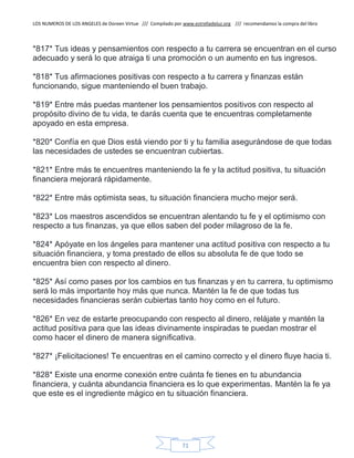 LOS NUMEROS DE LOS ANGELES de Doreen Virtue /// Compilado por www.estrelladeluz.org /// recomendamos la compra del libro
71
*817* Tus ideas y pensamientos con respecto a tu carrera se encuentran en el curso
adecuado y será lo que atraiga ti una promoción o un aumento en tus ingresos.
*818* Tus afirmaciones positivas con respecto a tu carrera y finanzas están
funcionando, sigue manteniendo el buen trabajo.
*819* Entre más puedas mantener los pensamientos positivos con respecto al
propósito divino de tu vida, te darás cuenta que te encuentras completamente
apoyado en esta empresa.
*820* Confía en que Dios está viendo por ti y tu familia asegurándose de que todas
las necesidades de ustedes se encuentran cubiertas.
*821* Entre más te encuentres manteniendo la fe y la actitud positiva, tu situación
financiera mejorará rápidamente.
*822* Entre más optimista seas, tu situación financiera mucho mejor será.
*823* Los maestros ascendidos se encuentran alentando tu fe y el optimismo con
respecto a tus finanzas, ya que ellos saben del poder milagroso de la fe.
*824* Apóyate en los ángeles para mantener una actitud positiva con respecto a tu
situación financiera, y toma prestado de ellos su absoluta fe de que todo se
encuentra bien con respecto al dinero.
*825* Así como pases por los cambios en tus finanzas y en tu carrera, tu optimismo
será lo más importante hoy más que nunca. Mantén la fe de que todas tus
necesidades financieras serán cubiertas tanto hoy como en el futuro.
*826* En vez de estarte preocupando con respecto al dinero, relájate y mantén la
actitud positiva para que las ideas divinamente inspiradas te puedan mostrar el
como hacer el dinero de manera significativa.
*827* ¡Felicitaciones! Te encuentras en el camino correcto y el dinero fluye hacia ti.
*828* Existe una enorme conexión entre cuánta fe tienes en tu abundancia
financiera, y cuánta abundancia financiera es lo que experimentas. Mantén la fe ya
que este es el ingrediente mágico en tu situación financiera.
 