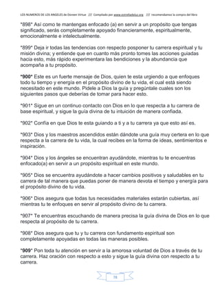 LOS NUMEROS DE LOS ANGELES de Doreen Virtue /// Compilado por www.estrelladeluz.org /// recomendamos la compra del libro
78
*898* Así como te mantengas enfocado (a) en servir a un propósito que tengas
significado, serás completamente apoyado financieramente, espiritualmente,
emocionalmente e intelectualmente.
*899* Deja ir todas las tendencias con respecto posponer tu carrera espiritual y tu
misión divina; y entiende que en cuanto más pronto tomes las acciones guiadas
hacia esto, más rápido experimentara las bendiciones y la abundancia que
acompaña a tu propósito.
*900* Este es un fuerte mensaje de Dios, quien te esta urgiendo a que enfoques
todo tu tiempo y energía en el propósito divino de tu vida, el cual está siendo
necesitado en este mundo. Pidele a Dios la guía y pregúntale cuales son los
siguientes pasos que deberías de tomar para hacer esto.
*901* Sigue en un continuo contacto con Dios en lo que respecta a tu carrera de
base espiritual, y sigue la guía divina de tu intuición de manera confiada.
*902* Confía en que Dios te esta guiando a ti y a tu carrera ya que esto así es.
*903* Dios y los maestros ascendidos están dándote una guía muy certera en lo que
respecta a la carrera de tu vida, la cual recibes en la forma de ideas, sentimientos e
inspiración.
*904* Dios y los ángeles se encuentran ayudándote, mientras tu te encuentras
enfocado(a) en servir a un propósito espiritual en este mundo.
*905* Dios se encuentra ayudándote a hacer cambios positivos y saludables en tu
carrera de tal manera que puedas poner de manera devota el tiempo y energía para
el propósito divino de tu vida.
*906* Dios asegura que todas tus necesidades materiales estarán cubiertas, así
mientras tu te enfoques en servir al propósito divino de tu carrera.
*907* Te encuentras escuchando de manera precisa la guía divina de Dios en lo que
respecta al propósito de tu carrera.
*908* Dios asegura que tu y tu carrera con fundamento espiritual son
completamente apoyadas en todas las maneras posibles.
*909* Pon toda tu atención en servir a la amorosa voluntad de Dios a través de tu
carrera. Haz oración con respecto a esto y sigue la guía divina con respecto a tu
carrera.
 