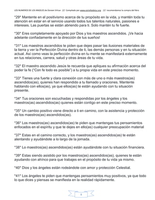 LOS NUMEROS DE LOS ANGELES de Doreen Virtue /// Compilado por www.estrelladeluz.org /// recomendamos la compra del libro
8
*29* Mantente en el positivismo acerca de tu propósito en la vida, y mantén toda tu
atención en estar en el servicio usando todos tus talentos naturales, pasiones e
intereses. Las puertas se están abriendo para ti. Solo mantén tu fe fuerte.
*30* Eres completamente apoyado por Dios y los maestros ascendidos. ¡Ve hacia
adelante confiadamente en la dirección de tus sueños!
*31* Los maestros ascendidos te piden que dejes pasar las ilusiones materiales de
la tierra y ver la Perfección Divina dentro de ti, las demás personas y en tu situación
actual. Así como veas la perfección divina en tu mente se manifestará externamente
en tus relaciones, carrera, salud y otras áreas de tu vida.
*32* El maestro ascendido Jesús te recuerda que apliques su afirmación acerca del
poder la fe (“Con fe todo es posible”) a tu propia vida en este preciso momento.
*33* Tienes una fuerte y clara conexión con más de uno o más maestros(as)
ascendidos(as), quienes han respondido a tu llamado y oraciones. Mantente
hablando con ellos(as), ya que ellos(as) te están ayudando con tu situación
presente.
*34* Tus oraciones son escuchadas y respondidas por los ángeles y los
maestros(as) ascendidos(as) quienes están contigo en este preciso momento.
*35* Un cambio positivo viene directo a ti en camino, con la asistencia y protección
de los maestros(as) ascendidos(as).
*36* Los maestros(as) ascendidos(as) te piden que mantengas tus pensamientos
enfocados en el espíritu y que te dejes en ello(as) cualquier preocupación material
*37* Estas en el camino correcto, y los maestros(as) ascendidos(as) te están
alentando y ayudándote a lo largo de la jornada.
*38* Lo maestros(as) ascendidos(as) están ayudándote con tu situación financiera.
*39* Estas siendo asistido por los maestros(as) ascendidos(as), quienes te están
ayudando con ahínco para que trabajes en el propósito de tu vida ya mismo.
*40* Dios y los ángeles están rodeándote con amor y protección Celestial.
*41* Los ángeles te piden que mantengas pensamientos muy positivos, ya que todo
lo que dices y piensas se manifiesta en la realidad rápidamente.
 