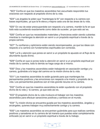 LOS NUMEROS DE LOS ANGELES de Doreen Virtue /// Compilado por www.estrelladeluz.org /// recomendamos la compra del libro
80
*923* Confía en que los maestros ascendidos han escuchado respondido tus
oraciones con respecto al propósito divino de tu vida.
*924* Los ángeles te piden que "mantengas la fe" con respecto a tu carrera con
bases espirituales, ya que la fe eleva y mejora cada una de las áreas de tu vida.
*925* En vez de estar preocupandote con respecto a tu carrera, mantén la fe en que
todo esta sucediendo exactamente como debe de suceder, ya que esto así es.
*926* Confía en que tus necesidades materiales y financieras están siendo cubiertas
mientras tu mantengas la atención en servir a un propósito espiritual a través de tu
propia carrera.
*927* Tu confianza y optimismo están siendo recompensados, ya que tus ideas con
respecto a tu carrera con fundamentos espirituales son correctas.
*928* La fe y atención que pones en servir a un propósito te apuesto en el flujo de la
abundante ayuda divina.
*929* Confía en que si pones toda tu atención en servir a un propósito espiritual por
medio de tu carrera, todo lo demás se haga cargo de si mismo.
*930* Dios y los maestros ascendidos están trabajando en asociación contigo y tu
carrera, guiándote a lo largo del camino en la misión divina de tu vida.
*931* Los maestros ascendidos te están guiando para que mantengas los
pensamientos positivos y las emociones con respecto a la misión y propósito de tu
vida. Los pensamientos positivos son el más grande recurso en tu carrera.
*932* Confía en que los maestros ascendidos te están ayudando con el propósito
divino de tú vida y tú carrera, ya que esto así es.
*933* El propósito divino de tu vida involucra el trabajar con los maestros
ascendidos para efectuar sanaciones positivas y cambios en el mundo.
*934* Tu misión divina se encuentra guiada por los maestros ascendidos, ángeles y
arcángeles, quienes trabajan muy estrechamente contigo y tu carrera.
*935* Los maestros ascendidos se encuentran guiándote para que realices cambios
positivos y sanadores en tu carrera de tal manera que puedas estar completamente
enfocado (a) en servir a un propósito espiritual a través de tu trabajo.
 