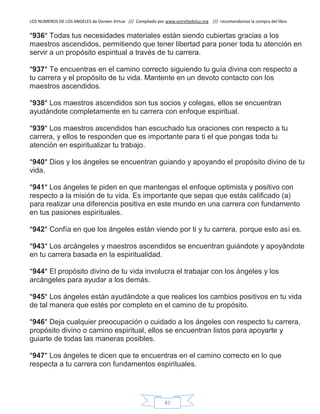 LOS NUMEROS DE LOS ANGELES de Doreen Virtue /// Compilado por www.estrelladeluz.org /// recomendamos la compra del libro
81
*936* Todas tus necesidades materiales están siendo cubiertas gracias a los
maestros ascendidos, permitiendo que tener libertad para poner toda tu atención en
servir a un propósito espiritual a través de tu carrera.
*937* Te encuentras en el camino correcto siguiendo tu guía divina con respecto a
tu carrera y el propósito de tu vida. Mantente en un devoto contacto con los
maestros ascendidos.
*938* Los maestros ascendidos son tus socios y colegas, ellos se encuentran
ayudándote completamente en tu carrera con enfoque espiritual.
*939* Los maestros ascendidos han escuchado tus oraciones con respecto a tu
carrera, y ellos te responden que es importante para ti el que pongas toda tu
atención en espiritualizar tu trabajo.
*940* Dios y los ángeles se encuentran guiando y apoyando el propósito divino de tu
vida.
*941* Los ángeles te piden en que mantengas el enfoque optimista y positivo con
respecto a la misión de tu vida. Es importante que sepas que estás calificado (a)
para realizar una diferencia positiva en este mundo en una carrera con fundamento
en tus pasiones espirituales.
*942* Confía en que los ángeles están viendo por ti y tu carrera, porque esto así es.
*943* Los arcángeles y maestros ascendidos se encuentran guiándote y apoyándote
en tu carrera basada en la espiritualidad.
*944* El propósito divino de tu vida involucra el trabajar con los ángeles y los
arcángeles para ayudar a los demás.
*945* Los ángeles están ayudándote a que realices los cambios positivos en tu vida
de tal manera que estés por completo en el camino de tu propósito.
*946* Deja cualquier preocupación o cuidado a los ángeles con respecto tu carrera,
propósito divino o camino espiritual, ellos se encuentran listos para apoyarte y
guiarte de todas las maneras posibles.
*947* Los ángeles te dicen que te encuentras en el camino correcto en lo que
respecta a tu carrera con fundamentos espirituales.
 