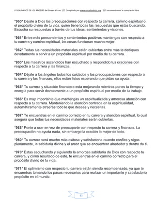 LOS NUMEROS DE LOS ANGELES de Doreen Virtue /// Compilado por www.estrelladeluz.org /// recomendamos la compra del libro
83
*960* Dejale a Dios las preocupaciones con respecto tu carrera, camino espiritual o
el propósito divino de tu vida, quien tiene todas las respuestas que estas buscando.
Escucha su respuestas a través de tus ideas, sentimientos y visiones.
*961* Entre más pensamientos y sentimientos positivos mantengas con respecto a
tu carrera y camino espiritual, las cosas funcionan mucho mejor.
*962* Todas tus necesidades materiales están cubiertas entre más te dediques
devotamente a servir a un propósito espiritual por medio de tu carrera.
*963* Los maestros ascendidos han escuchado y respondido tus oraciones con
respecto a tu carrera y las finanzas.
*964* Déjale a los ángeles todos los cuidados y las preocupaciones con respecto a
tu carrera y las finanzas, ellos están listos esperando que pidas su ayuda.
*965* Tu carrera y situación financiera esta mejorando mientras pones tu tiempo y
energía para servir devotamente a un propósito espiritual por medio de tu trabajo.
*966* Es muy importante que mantengas un espiritualizada y amorosa atención con
respecto a tu carrera. Manteniendo la atención centrada en la espiritualidad,
automáticamente atraerás todo lo que deseas y necesitas.
*967* Te encuentras en el camino correcto en tu carrera y atención espiritual, lo cual
asegura que todas tus necesidades materiales serán cubiertas.
*968* Ponte a orar en vez de preocuparte con respecto tu carrera y finanzas. La
preocupación no ayuda nada, sin embargo la oración lo mejor de todo.
*969* Tu carrera será mucho más exitosa y satisfactoria cuando confíes y sigas
plenamente, la sabiduría divina y el amor que se encuentran alrededor y dentro de ti.
*970* Estas escuchando y siguiendo la amorosa sabiduría de Dios con respecto tu
carrera, y como resultado de esto, te encuentras en el camino correcto para el
propósito divino de tu vida.
*971* El optimismo con respecto tu carrera están siendo recompensado, ya que te
encuentras tomando los pasos necesarios para realizar un importante y satisfactorio
propósito en el mundo.
 