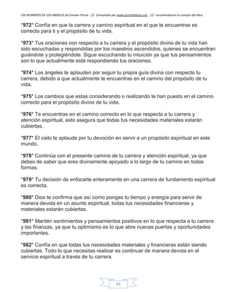 LOS NUMEROS DE LOS ANGELES de Doreen Virtue /// Compilado por www.estrelladeluz.org /// recomendamos la compra del libro
84
*972* Confía en que la carrera y camino espiritual en el que te encuentras es
correcto para ti y el propósito de tu vida.
*973* Tus oraciones con respecto a tu carrera y el propósito divino de tu vida han
sido escuchadas y respondidas por los maestros ascendidos, quienes se encuentran
guiándote y protegiéndote. Sigue escuchando tu intuición ya que tus pensamientos
son lo que actualmente está respondiendo tus oraciones.
*974* Los ángeles te aplauden por seguir tu propia guía divina con respecto tu
carrera, debido a que actualmente te encuentras en el camino del propósito de tu
vida.
*975* Los cambios que estas considerando o realizando te han puesto en el camino
correcto para el propósito divino de tu vida.
*976* Te encuentras en el camino correcto en lo que respecta a tu carrera y
atención espiritual, esto asegura que todas tus necesidades materiales estarán
cubiertas.
*977* El cielo te aplaude por tu devoción en servir a un propósito espiritual en este
mundo.
*978* Continúa con el presente camino de tu carrera y atención espiritual, ya que
debes de saber que eres divinamente apoyado a lo largo de tu camino en todas
formas.
*979* Tu decisión de enfocarte enteramente en una carrera de fundamento espiritual
es correcta.
*980* Dios te confirma que así como pongas tu tiempo y energía para servir de
manera devota en un asunto espiritual, todas tus necesidades financieras y
materiales estarán cubiertas.
*981* Mantén sentimientos y pensamientos positivos en lo que respecta a tu carrera
y las finanzas, ya que tu optimismo es lo que abre nuevas puertas y oportunidades
importantes.
*982* Confía en que todas tus necesidades materiales y financieras están siendo
cubiertas. Todo lo que necesitas realizar es continuar de manera devota en el
servicio espiritual a través de tu carrera.
 