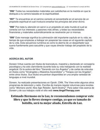 LOS NUMEROS DE LOS ANGELES de Doreen Virtue /// Compilado por www.estrelladeluz.org /// recomendamos la compra del libro
86
*996* Todas tus necesidades materiales son satisfechas en la medida en que te
dediques a tu carrera basada en la espiritualidad.
*997* Te encuentras en el camino correcto al concentrarte en el servicio de un
propósito espiritual el cual involucra enseñar los principios del amor divino.
*998* Pon toda tu atención en servir a un propósito en este mundo el cual se
conecta con tus intereses y pasiones más afines; y todas tus necesidades
financieras y materiales automáticamente se resolverán por si mismas.
*999* Este mensaje significa la culminación del importante capítulo en tu vida; es
tiempo de que empiezas a trabajar sin posponer las cosas en el siguiente capítulo
de tu vida. Esta secuencia numérica es como la alarma de un despertador que
suena fuertemente para sacudirte y que vayas director trabajo del propósito de tu
vida.
ACERCA DEL AUTOR
Doreen Virtue cuenta con títulos de licenciatura, maestría y doctorado en consejería
psicológica y ha sido clarividente durante toda su vida trabajando con la realidad
angelical. Es la autora del libro "Sanando con los Ángeles" y de cartas de oráculos
en títulos como "Arcángeles y Maestros Ascendidos" y "Terapia con los Ángeles",
entre otros títulos. Sus títulos encuentran disponibles en una amplia variedad de
lenguajes a nivel mundial.
Doreen, ha realizado presentaciones en Oprah, CNN, The View entre algunos otros
programas de televisión y radio. Escribe de manera regular columnas para revistas
como "Womans world, New Age Retailer, Spirit Destiny". Para saber más acerca de
Doreen y de sus trabajos visite el sitio web www.AngelTherapy.com
Estimado Hermano en la Luz, te recomendamos comprar este
libro y que lo lleves siempre contigo, ya que es tamaño de
bolsillo, será tu mejor aliado, Estrella de Luz.
 