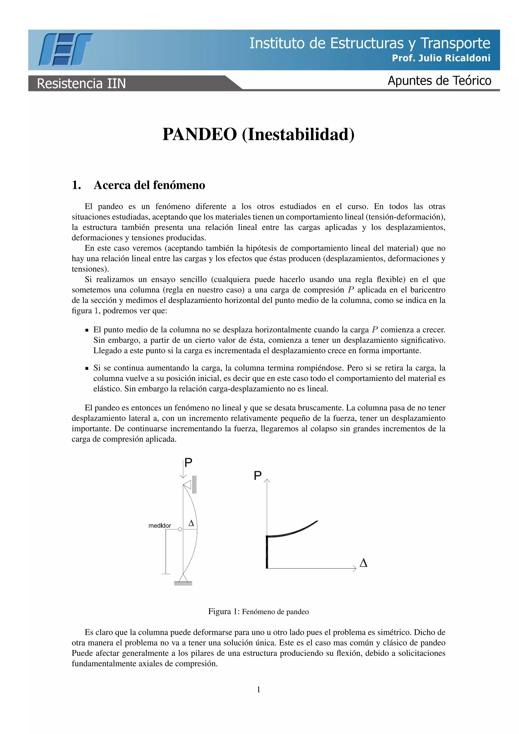 PANDEO (Inestabilidad)
1. Acerca del fenómeno
El pandeo es un fenómeno diferente a los otros estudiados en el curso. En todos las otras
situaciones estudiadas, aceptando que los materiales tienen un comportamiento lineal (tensión-deformación),
la estructura también presenta una relación lineal entre las cargas aplicadas y los desplazamientos,
deformaciones y tensiones producidas.
En este caso veremos (aceptando también la hipótesis de comportamiento lineal del material) que no
hay una relación lineal entre las cargas y los efectos que éstas producen (desplazamientos, deformaciones y
tensiones).
Si realizamos un ensayo sencillo (cualquiera puede hacerlo usando una regla ﬂexible) en el que
sometemos una columna (regla en nuestro caso) a una carga de compresión P aplicada en el baricentro
de la sección y medimos el desplazamiento horizontal del punto medio de la columna, como se indica en la
ﬁgura 1, podremos ver que:
El punto medio de la columna no se desplaza horizontalmente cuando la carga P comienza a crecer.
Sin embargo, a partir de un cierto valor de ésta, comienza a tener un desplazamiento signiﬁcativo.
Llegado a este punto si la carga es incrementada el desplazamiento crece en forma importante.
Si se continua aumentando la carga, la columna termina rompiéndose. Pero si se retira la carga, la
columna vuelve a su posición inicial, es decir que en este caso todo el comportamiento del material es
elástico. Sin embargo la relación carga-desplazamiento no es lineal.
El pandeo es entonces un fenómeno no lineal y que se desata bruscamente. La columna pasa de no tener
desplazamiento lateral a, con un incremento relativamente pequeño de la fuerza, tener un desplazamiento
importante. De continuarse incrementando la fuerza, llegaremos al colapso sin grandes incrementos de la
carga de compresión aplicada.
Figura 1: Fenómeno de pandeo
Es claro que la columna puede deformarse para uno u otro lado pues el problema es simétrico. Dicho de
otra manera el problema no va a tener una solución única. Este es el caso mas común y clásico de pandeo
Puede afectar generalmente a los pilares de una estructura produciendo su ﬂexión, debido a solicitaciones
fundamentalmente axiales de compresión.
1
 