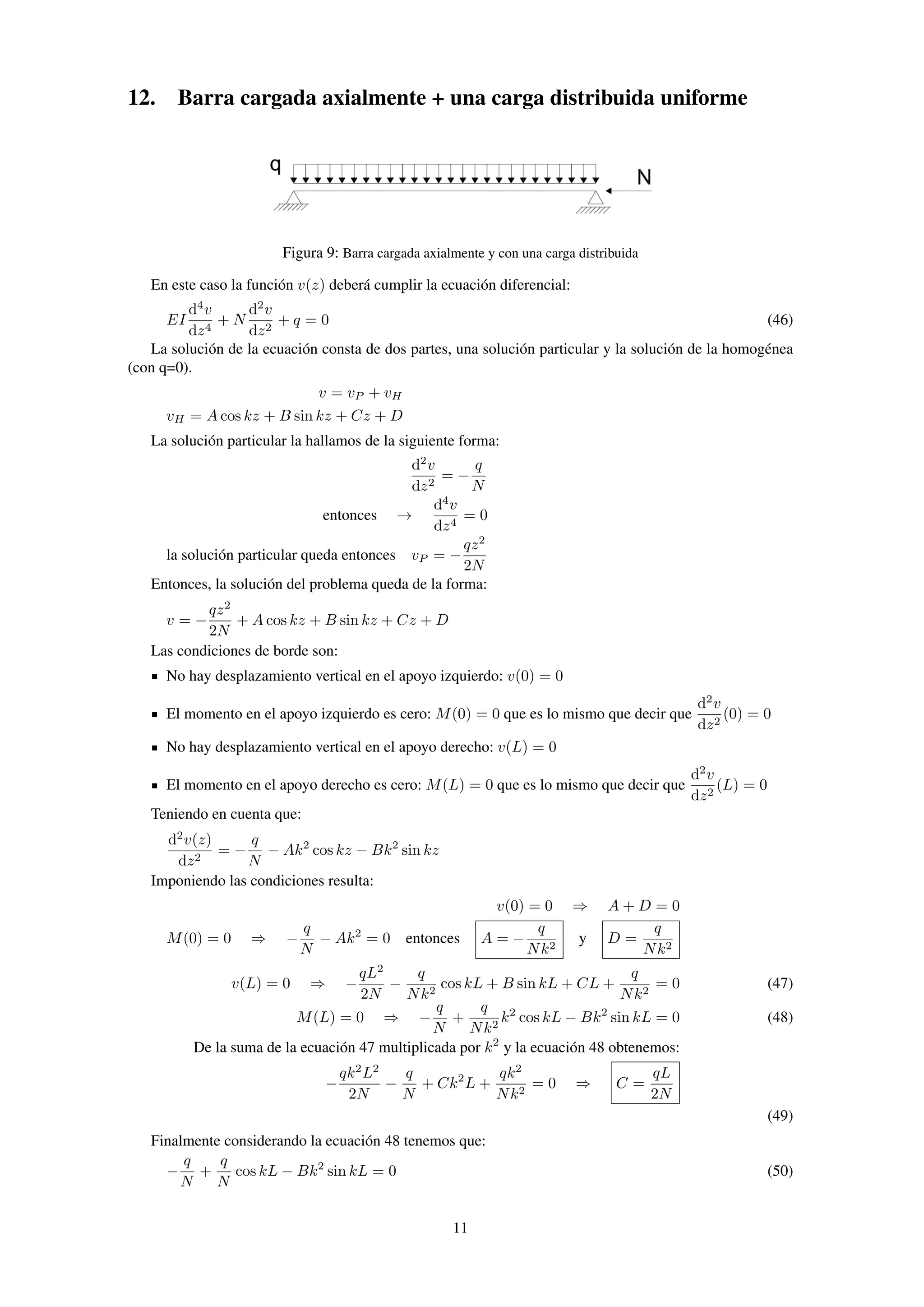 12. Barra cargada axialmente + una carga distribuida uniforme
Figura 9: Barra cargada axialmente y con una carga distribuida
En este caso la función v(z) deberá cumplir la ecuación diferencial:
EI
d4
v
dz4
+ N
d2
v
dz2
+ q = 0 (46)
La solución de la ecuación consta de dos partes, una solución particular y la solución de la homogénea
(con q=0).
v = vP + vH
vH = A cos kz + B sin kz + Cz + D
La solución particular la hallamos de la siguiente forma:
d2
v
dz2
= −
q
N
entonces →
d4
v
dz4
= 0
la solución particular queda entonces vP = −
qz2
2N
Entonces, la solución del problema queda de la forma:
v = −
qz2
2N
+ A cos kz + B sin kz + Cz + D
Las condiciones de borde son:
No hay desplazamiento vertical en el apoyo izquierdo: v(0) = 0
El momento en el apoyo izquierdo es cero: M(0) = 0 que es lo mismo que decir que
d2
v
dz2
(0) = 0
No hay desplazamiento vertical en el apoyo derecho: v(L) = 0
El momento en el apoyo derecho es cero: M(L) = 0 que es lo mismo que decir que
d2
v
dz2
(L) = 0
Teniendo en cuenta que:
d2
v(z)
dz2
= −
q
N
− Ak2
cos kz − Bk2
sin kz
Imponiendo las condiciones resulta:
v(0) = 0 ⇒ A + D = 0
M(0) = 0 ⇒ −
q
N
− Ak2
= 0 entonces A = −
q
Nk2
y D =
q
Nk2
v(L) = 0 ⇒ −
qL2
2N
−
q
Nk2
cos kL + B sin kL + CL +
q
Nk2
= 0 (47)
M(L) = 0 ⇒ −
q
N
+
q
Nk2
k2
cos kL − Bk2
sin kL = 0 (48)
De la suma de la ecuación 47 multiplicada por k2
y la ecuación 48 obtenemos:
−
qk2
L2
2N
−
q
N
+ Ck2
L +
qk2
Nk2
= 0 ⇒ C =
qL
2N
(49)
Finalmente considerando la ecuación 48 tenemos que:
−
q
N
+
q
N
cos kL − Bk2
sin kL = 0 (50)
11
 