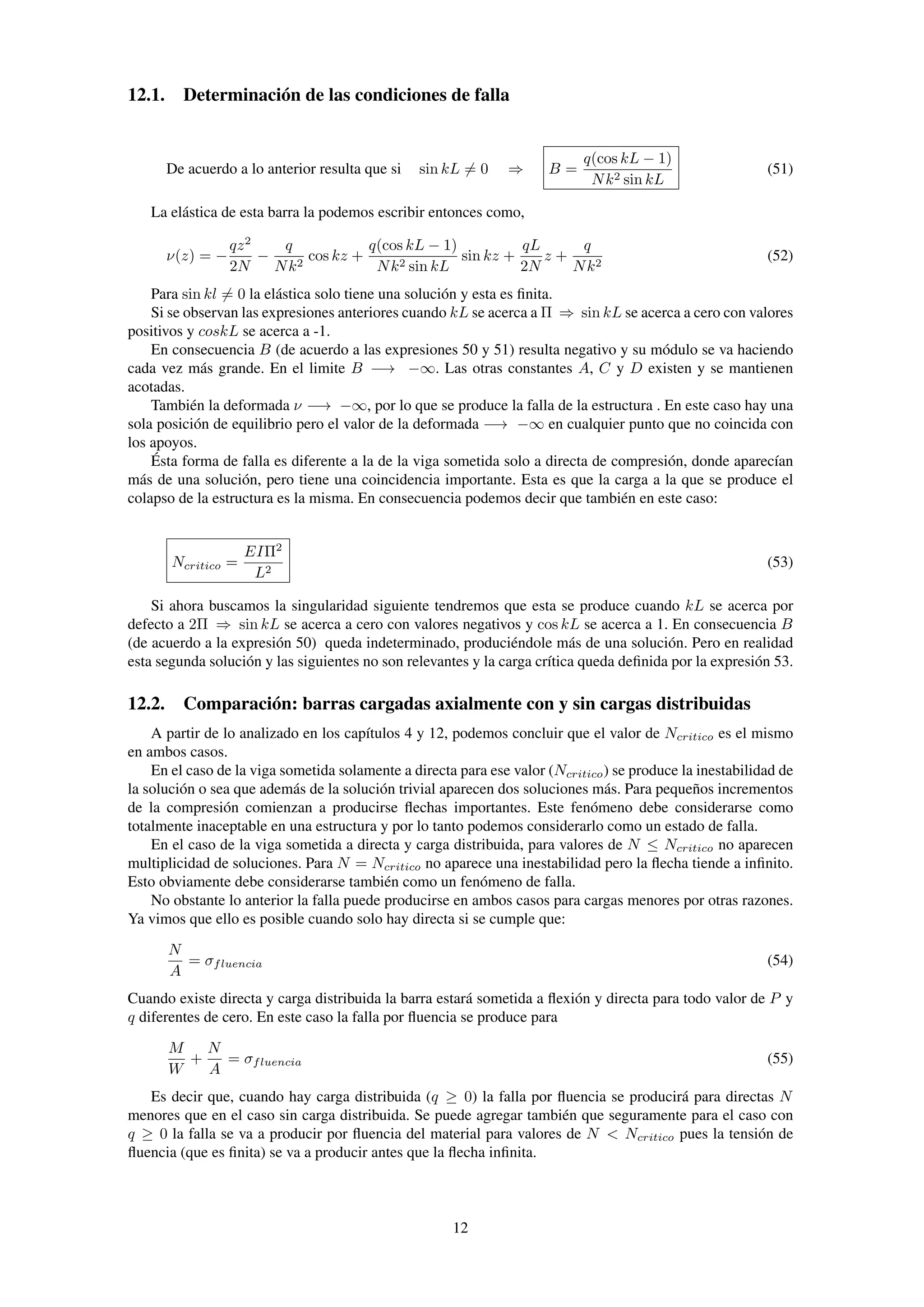 12.1. Determinación de las condiciones de falla
De acuerdo a lo anterior resulta que si sin kL = 0 ⇒ B =
q(cos kL − 1)
Nk2 sin kL
(51)
La elástica de esta barra la podemos escribir entonces como,
ν(z) = −
qz2
2N
−
q
Nk2
cos kz +
q(cos kL − 1)
Nk2 sin kL
sin kz +
qL
2N
z +
q
Nk2
(52)
Para sin kl = 0 la elástica solo tiene una solución y esta es ﬁnita.
Si se observan las expresiones anteriores cuando kL se acerca a Π ⇒ sin kL se acerca a cero con valores
positivos y coskL se acerca a -1.
En consecuencia B (de acuerdo a las expresiones 50 y 51) resulta negativo y su módulo se va haciendo
cada vez más grande. En el limite B −→ −∞. Las otras constantes A, C y D existen y se mantienen
acotadas.
También la deformada ν −→ −∞, por lo que se produce la falla de la estructura . En este caso hay una
sola posición de equilibrio pero el valor de la deformada −→ −∞ en cualquier punto que no coincida con
los apoyos.
Ésta forma de falla es diferente a la de la viga sometida solo a directa de compresión, donde aparecían
más de una solución, pero tiene una coincidencia importante. Esta es que la carga a la que se produce el
colapso de la estructura es la misma. En consecuencia podemos decir que también en este caso:
Ncritico =
EIΠ2
L2
(53)
Si ahora buscamos la singularidad siguiente tendremos que esta se produce cuando kL se acerca por
defecto a 2Π ⇒ sin kL se acerca a cero con valores negativos y cos kL se acerca a 1. En consecuencia B
(de acuerdo a la expresión 50) queda indeterminado, produciéndole más de una solución. Pero en realidad
esta segunda solución y las siguientes no son relevantes y la carga crítica queda deﬁnida por la expresión 53.
12.2. Comparación: barras cargadas axialmente con y sin cargas distribuidas
A partir de lo analizado en los capítulos 4 y 12, podemos concluir que el valor de Ncritico es el mismo
en ambos casos.
En el caso de la viga sometida solamente a directa para ese valor (Ncritico) se produce la inestabilidad de
la solución o sea que además de la solución trivial aparecen dos soluciones más. Para pequeños incrementos
de la compresión comienzan a producirse ﬂechas importantes. Este fenómeno debe considerarse como
totalmente inaceptable en una estructura y por lo tanto podemos considerarlo como un estado de falla.
En el caso de la viga sometida a directa y carga distribuida, para valores de N ≤ Ncritico no aparecen
multiplicidad de soluciones. Para N = Ncritico no aparece una inestabilidad pero la ﬂecha tiende a inﬁnito.
Esto obviamente debe considerarse también como un fenómeno de falla.
No obstante lo anterior la falla puede producirse en ambos casos para cargas menores por otras razones.
Ya vimos que ello es posible cuando solo hay directa si se cumple que:
N
A
= σfluencia (54)
Cuando existe directa y carga distribuida la barra estará sometida a ﬂexión y directa para todo valor de P y
q diferentes de cero. En este caso la falla por ﬂuencia se produce para
M
W
+
N
A
= σfluencia (55)
Es decir que, cuando hay carga distribuida (q ≥ 0) la falla por ﬂuencia se producirá para directas N
menores que en el caso sin carga distribuida. Se puede agregar también que seguramente para el caso con
q ≥ 0 la falla se va a producir por ﬂuencia del material para valores de N < Ncritico pues la tensión de
ﬂuencia (que es ﬁnita) se va a producir antes que la ﬂecha inﬁnita.
12
 