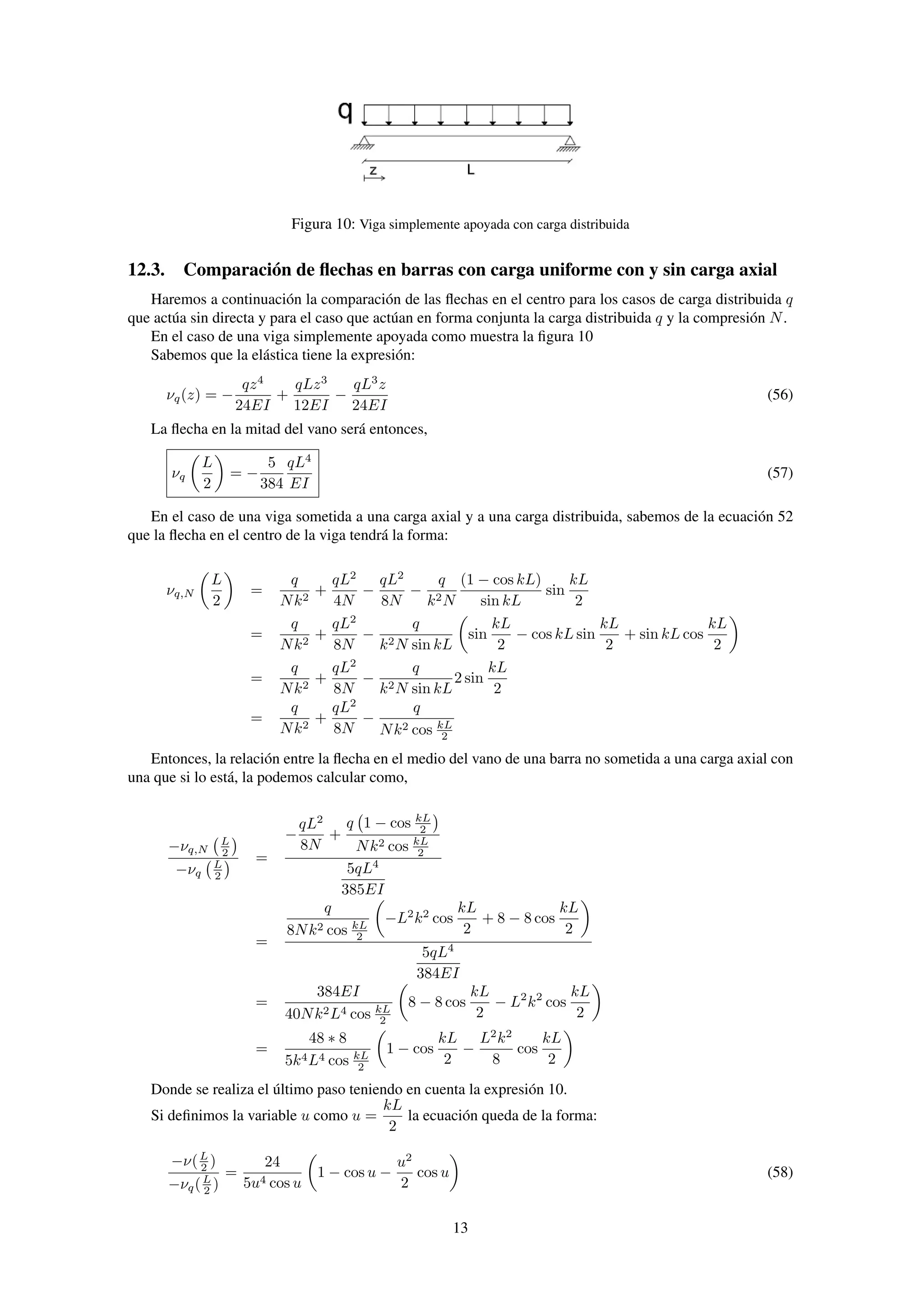 Figura 10: Viga simplemente apoyada con carga distribuida
12.3. Comparación de ﬂechas en barras con carga uniforme con y sin carga axial
Haremos a continuación la comparación de las ﬂechas en el centro para los casos de carga distribuida q
que actúa sin directa y para el caso que actúan en forma conjunta la carga distribuida q y la compresión N.
En el caso de una viga simplemente apoyada como muestra la ﬁgura 10
Sabemos que la elástica tiene la expresión:
νq(z) = −
qz4
24EI
+
qLz3
12EI
−
qL3
z
24EI
(56)
La ﬂecha en la mitad del vano será entonces,
νq
L
2
= −
5
384
qL4
EI
(57)
En el caso de una viga sometida a una carga axial y a una carga distribuida, sabemos de la ecuación 52
que la ﬂecha en el centro de la viga tendrá la forma:
νq,N
L
2
=
q
Nk2
+
qL2
4N
−
qL2
8N
−
q
k2N
(1 − cos kL)
sin kL
sin
kL
2
=
q
Nk2
+
qL2
8N
−
q
k2N sin kL
sin
kL
2
− cos kL sin
kL
2
+ sin kL cos
kL
2
=
q
Nk2
+
qL2
8N
−
q
k2N sin kL
2 sin
kL
2
=
q
Nk2
+
qL2
8N
−
q
Nk2 cos kL
2
Entonces, la relación entre la ﬂecha en el medio del vano de una barra no sometida a una carga axial con
una que si lo está, la podemos calcular como,
−νq,N
L
2
−νq
L
2
=
−
qL2
8N
+
q 1 − cos kL
2
Nk2 cos kL
2
5qL4
385EI
=
q
8Nk2 cos kL
2
−L2
k2
cos
kL
2
+ 8 − 8 cos
kL
2
5qL4
384EI
=
384EI
40Nk2L4 cos kL
2
8 − 8 cos
kL
2
− L2
k2
cos
kL
2
=
48 ∗ 8
5k4L4 cos kL
2
1 − cos
kL
2
−
L2
k2
8
cos
kL
2
Donde se realiza el último paso teniendo en cuenta la expresión 10.
Si deﬁnimos la variable u como u =
kL
2
la ecuación queda de la forma:
−ν(L
2 )
−νq(L
2 )
=
24
5u4 cos u
1 − cos u −
u2
2
cos u (58)
13
 