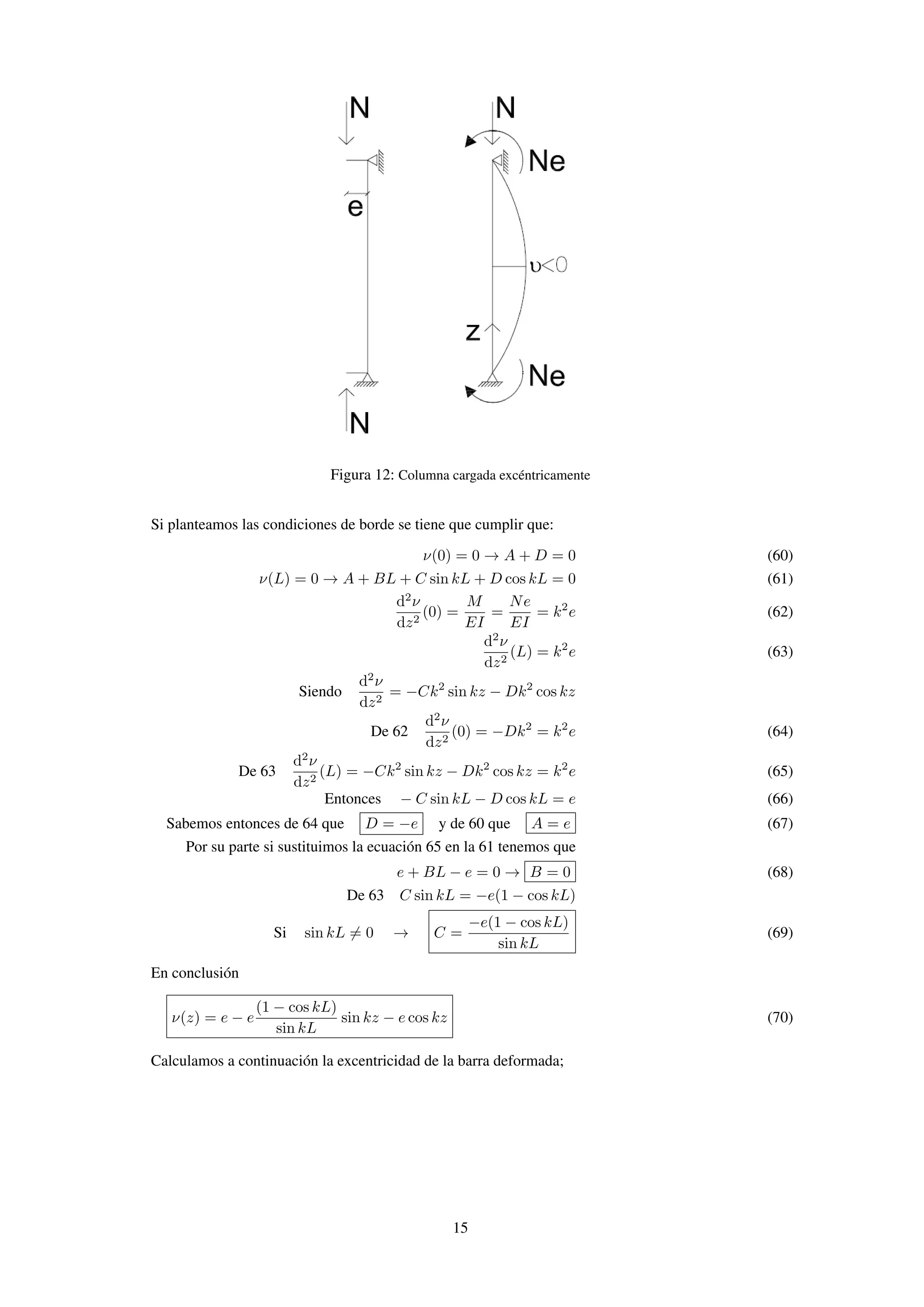 Figura 12: Columna cargada excéntricamente
Si planteamos las condiciones de borde se tiene que cumplir que:
ν(0) = 0 → A + D = 0 (60)
ν(L) = 0 → A + BL + C sin kL + D cos kL = 0 (61)
d2
ν
dz2
(0) =
M
EI
=
Ne
EI
= k2
e (62)
d2
ν
dz2
(L) = k2
e (63)
Siendo
d2
ν
dz2
= −Ck2
sin kz − Dk2
cos kz
De 62
d2
ν
dz2
(0) = −Dk2
= k2
e (64)
De 63
d2
ν
dz2
(L) = −Ck2
sin kz − Dk2
cos kz = k2
e (65)
Entonces − C sin kL − D cos kL = e (66)
Sabemos entonces de 64 que D = −e y de 60 que A = e (67)
Por su parte si sustituimos la ecuación 65 en la 61 tenemos que
e + BL − e = 0 → B = 0 (68)
De 63 C sin kL = −e(1 − cos kL)
Si sin kL = 0 → C =
−e(1 − cos kL)
sin kL
(69)
En conclusión
ν(z) = e − e
(1 − cos kL)
sin kL
sin kz − e cos kz (70)
Calculamos a continuación la excentricidad de la barra deformada;
15
 