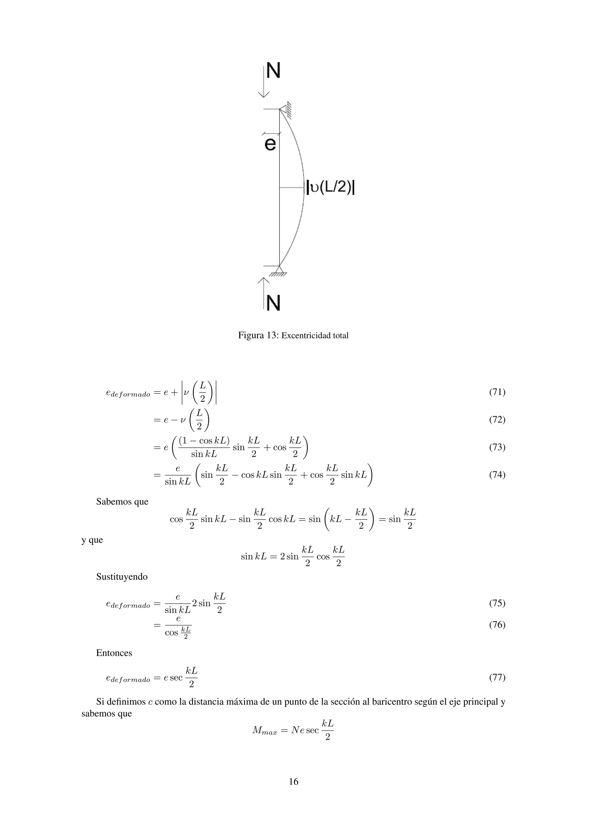 Figura 13: Excentricidad total
edeformado = e + ν
L
2
(71)
= e − ν
L
2
(72)
= e
(1 − cos kL)
sin kL
sin
kL
2
+ cos
kL
2
(73)
=
e
sin kL
sin
kL
2
− cos kL sin
kL
2
+ cos
kL
2
sin kL (74)
Sabemos que
cos
kL
2
sin kL − sin
kL
2
cos kL = sin kL −
kL
2
= sin
kL
2
y que
sin kL = 2 sin
kL
2
cos
kL
2
Sustituyendo
edeformado =
e
sin kL
2 sin
kL
2
(75)
=
e
cos kL
2
(76)
Entonces
edeformado = e sec
kL
2
(77)
Si deﬁnimos c como la distancia máxima de un punto de la sección al baricentro según el eje principal y
sabemos que
Mmax = Ne sec
kL
2
16
 