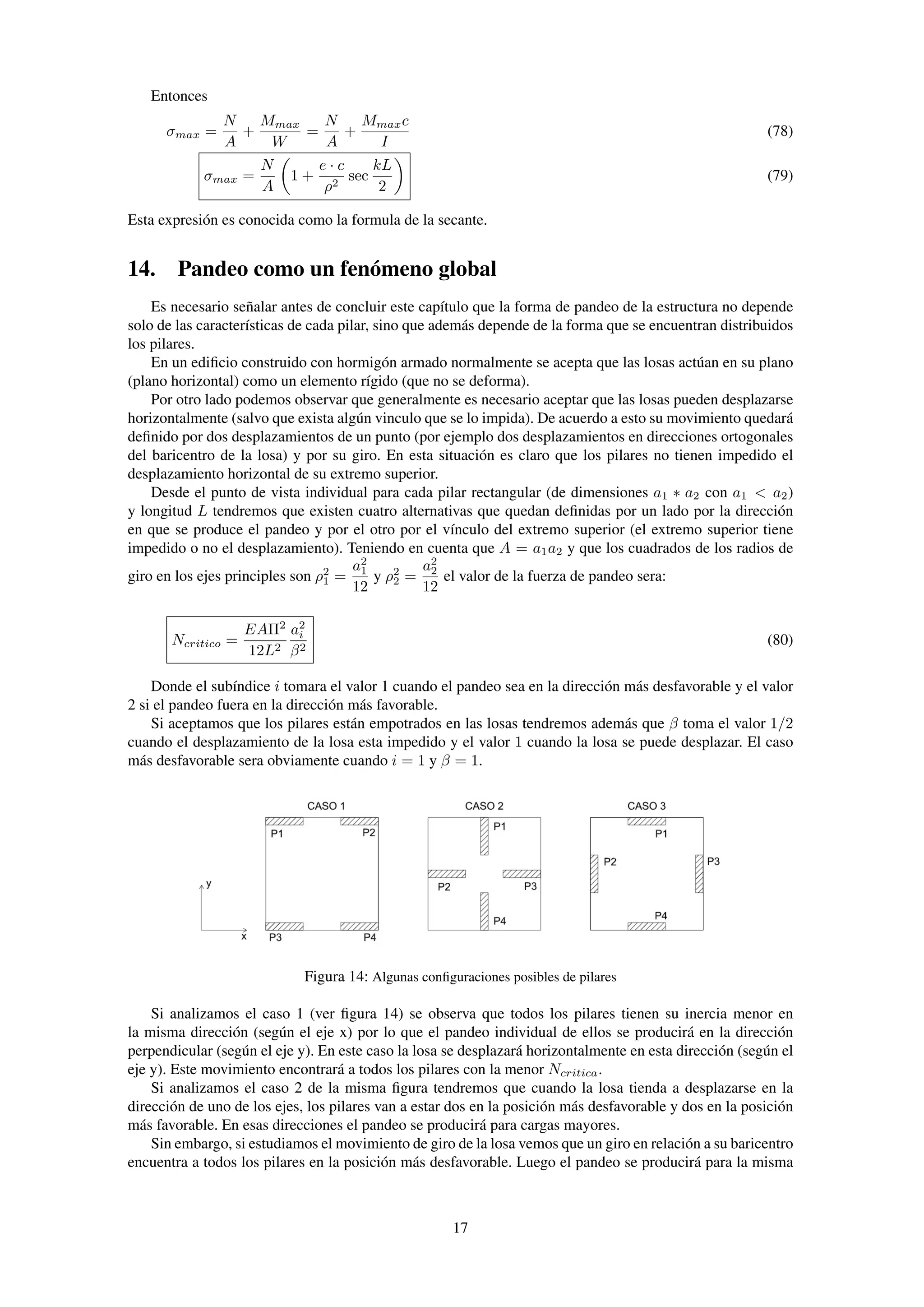 Entonces
σmax =
N
A
+
Mmax
W
=
N
A
+
Mmaxc
I
(78)
σmax =
N
A
1 +
e · c
ρ2
sec
kL
2
(79)
Esta expresión es conocida como la formula de la secante.
14. Pandeo como un fenómeno global
Es necesario señalar antes de concluir este capítulo que la forma de pandeo de la estructura no depende
solo de las características de cada pilar, sino que además depende de la forma que se encuentran distribuidos
los pilares.
En un ediﬁcio construido con hormigón armado normalmente se acepta que las losas actúan en su plano
(plano horizontal) como un elemento rígido (que no se deforma).
Por otro lado podemos observar que generalmente es necesario aceptar que las losas pueden desplazarse
horizontalmente (salvo que exista algún vinculo que se lo impida). De acuerdo a esto su movimiento quedará
deﬁnido por dos desplazamientos de un punto (por ejemplo dos desplazamientos en direcciones ortogonales
del baricentro de la losa) y por su giro. En esta situación es claro que los pilares no tienen impedido el
desplazamiento horizontal de su extremo superior.
Desde el punto de vista individual para cada pilar rectangular (de dimensiones a1 ∗ a2 con a1 < a2)
y longitud L tendremos que existen cuatro alternativas que quedan deﬁnidas por un lado por la dirección
en que se produce el pandeo y por el otro por el vínculo del extremo superior (el extremo superior tiene
impedido o no el desplazamiento). Teniendo en cuenta que A = a1a2 y que los cuadrados de los radios de
giro en los ejes principles son ρ2
1 =
a2
1
12
y ρ2
2 =
a2
2
12
el valor de la fuerza de pandeo sera:
Ncritico =
EAΠ2
12L2
a2
i
β2
(80)
Donde el subíndice i tomara el valor 1 cuando el pandeo sea en la dirección más desfavorable y el valor
2 si el pandeo fuera en la dirección más favorable.
Si aceptamos que los pilares están empotrados en las losas tendremos además que β toma el valor 1/2
cuando el desplazamiento de la losa esta impedido y el valor 1 cuando la losa se puede desplazar. El caso
más desfavorable sera obviamente cuando i = 1 y β = 1.
Figura 14: Algunas conﬁguraciones posibles de pilares
Si analizamos el caso 1 (ver ﬁgura 14) se observa que todos los pilares tienen su inercia menor en
la misma dirección (según el eje x) por lo que el pandeo individual de ellos se producirá en la dirección
perpendicular (según el eje y). En este caso la losa se desplazará horizontalmente en esta dirección (según el
eje y). Este movimiento encontrará a todos los pilares con la menor Ncritica.
Si analizamos el caso 2 de la misma ﬁgura tendremos que cuando la losa tienda a desplazarse en la
dirección de uno de los ejes, los pilares van a estar dos en la posición más desfavorable y dos en la posición
más favorable. En esas direcciones el pandeo se producirá para cargas mayores.
Sin embargo, si estudiamos el movimiento de giro de la losa vemos que un giro en relación a su baricentro
encuentra a todos los pilares en la posición más desfavorable. Luego el pandeo se producirá para la misma
17
 