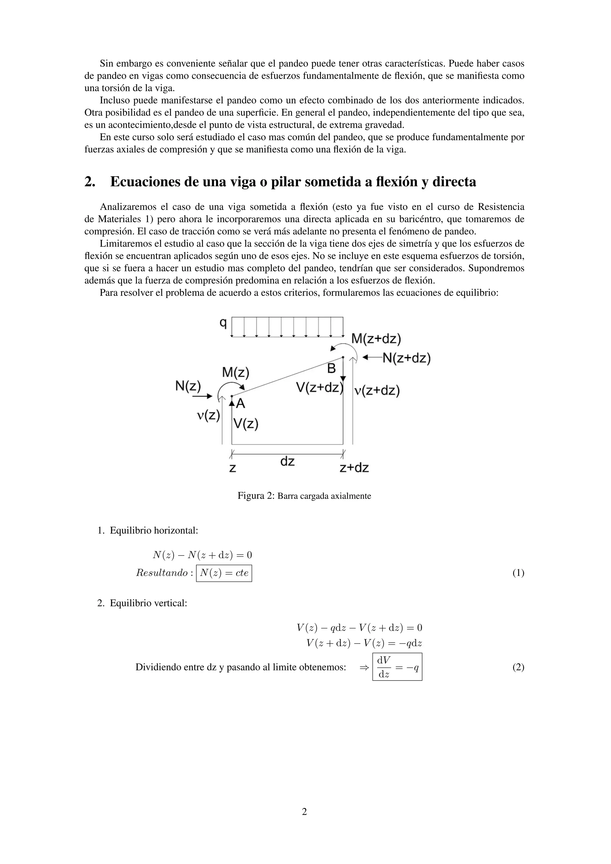 Sin embargo es conveniente señalar que el pandeo puede tener otras características. Puede haber casos
de pandeo en vigas como consecuencia de esfuerzos fundamentalmente de ﬂexión, que se maniﬁesta como
una torsión de la viga.
Incluso puede manifestarse el pandeo como un efecto combinado de los dos anteriormente indicados.
Otra posibilidad es el pandeo de una superﬁcie. En general el pandeo, independientemente del tipo que sea,
es un acontecimiento,desde el punto de vista estructural, de extrema gravedad.
En este curso solo será estudiado el caso mas común del pandeo, que se produce fundamentalmente por
fuerzas axiales de compresión y que se maniﬁesta como una ﬂexión de la viga.
2. Ecuaciones de una viga o pilar sometida a ﬂexión y directa
Analizaremos el caso de una viga sometida a ﬂexión (esto ya fue visto en el curso de Resistencia
de Materiales 1) pero ahora le incorporaremos una directa aplicada en su baricéntro, que tomaremos de
compresión. El caso de tracción como se verá más adelante no presenta el fenómeno de pandeo.
Limitaremos el estudio al caso que la sección de la viga tiene dos ejes de simetría y que los esfuerzos de
ﬂexión se encuentran aplicados según uno de esos ejes. No se incluye en este esquema esfuerzos de torsión,
que si se fuera a hacer un estudio mas completo del pandeo, tendrían que ser considerados. Supondremos
además que la fuerza de compresión predomina en relación a los esfuerzos de ﬂexión.
Para resolver el problema de acuerdo a estos criterios, formularemos las ecuaciones de equilibrio:
Figura 2: Barra cargada axialmente
1. Equilibrio horizontal:
N(z) − N(z + dz) = 0
Resultando : N(z) = cte (1)
2. Equilibrio vertical:
V (z) − qdz − V (z + dz) = 0
V (z + dz) − V (z) = −qdz
Dividiendo entre dz y pasando al limite obtenemos: ⇒
dV
dz
= −q (2)
2
 
