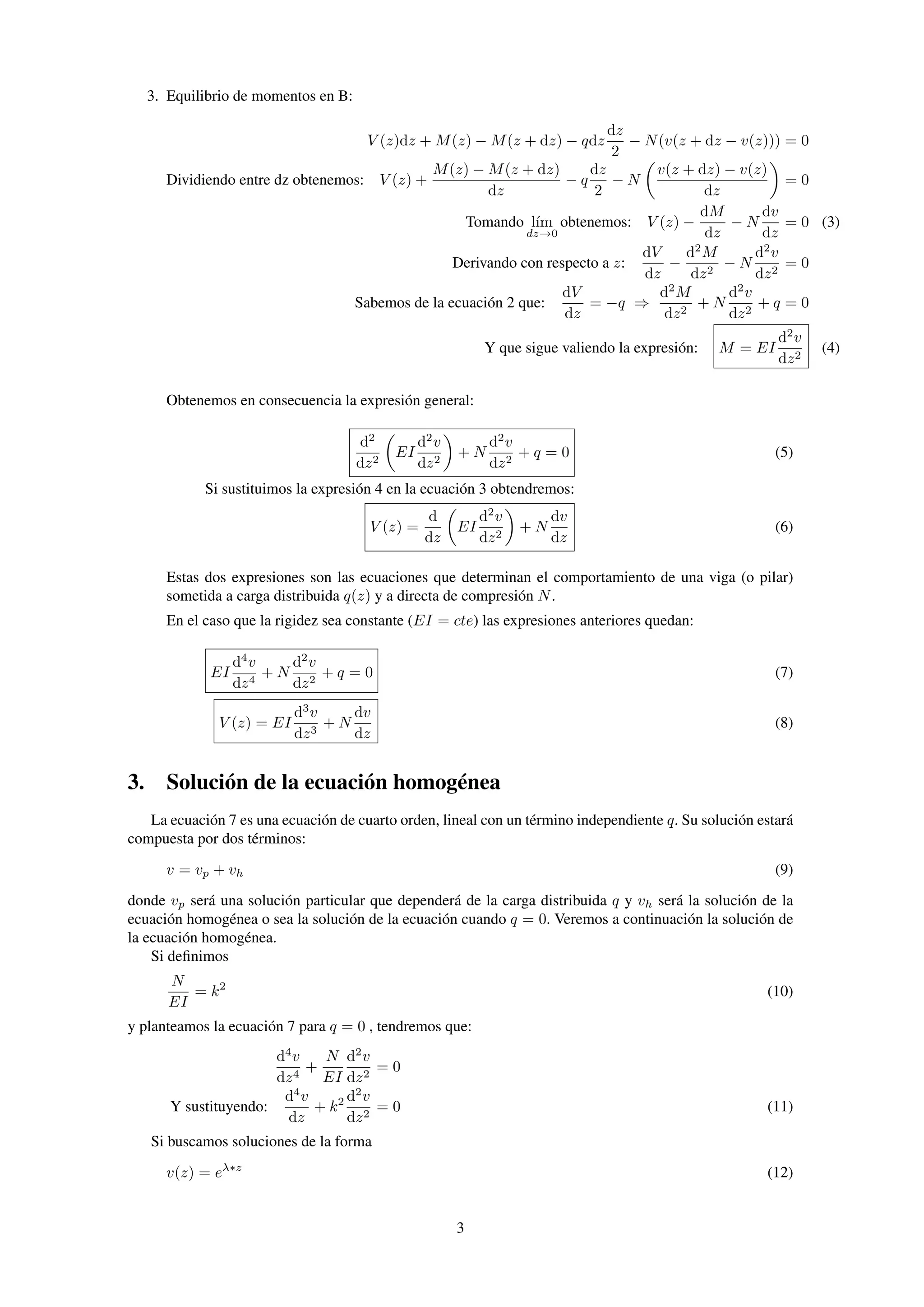 3. Equilibrio de momentos en B:
V (z)dz + M(z) − M(z + dz) − qdz
dz
2
− N(v(z + dz − v(z))) = 0
Dividiendo entre dz obtenemos: V (z) +
M(z) − M(z + dz)
dz
− q
dz
2
− N
v(z + dz) − v(z)
dz
= 0
Tomando l´ım
dz→0
obtenemos: V (z) −
dM
dz
− N
dv
dz
= 0 (3)
Derivando con respecto a z:
dV
dz
−
d2
M
dz2
− N
d2
v
dz2
= 0
Sabemos de la ecuación 2 que:
dV
dz
= −q ⇒
d2
M
dz2
+ N
d2
v
dz2
+ q = 0
Y que sigue valiendo la expresión: M = EI
d2
v
dz2
(4)
Obtenemos en consecuencia la expresión general:
d2
dz2
EI
d2
v
dz2
+ N
d2
v
dz2
+ q = 0 (5)
Si sustituimos la expresión 4 en la ecuación 3 obtendremos:
V (z) =
d
dz
EI
d2
v
dz2
+ N
dv
dz
(6)
Estas dos expresiones son las ecuaciones que determinan el comportamiento de una viga (o pilar)
sometida a carga distribuida q(z) y a directa de compresión N.
En el caso que la rigidez sea constante (EI = cte) las expresiones anteriores quedan:
EI
d4
v
dz4
+ N
d2
v
dz2
+ q = 0 (7)
V (z) = EI
d3
v
dz3
+ N
dv
dz
(8)
3. Solución de la ecuación homogénea
La ecuación 7 es una ecuación de cuarto orden, lineal con un término independiente q. Su solución estará
compuesta por dos términos:
v = vp + vh (9)
donde vp será una solución particular que dependerá de la carga distribuida q y vh será la solución de la
ecuación homogénea o sea la solución de la ecuación cuando q = 0. Veremos a continuación la solución de
la ecuación homogénea.
Si deﬁnimos
N
EI
= k2
(10)
y planteamos la ecuación 7 para q = 0 , tendremos que:
d4
v
dz4
+
N
EI
d2
v
dz2
= 0
Y sustituyendo:
d4
v
dz
+ k2 d2
v
dz2
= 0 (11)
Si buscamos soluciones de la forma
v(z) = eλ∗z
(12)
3
 
