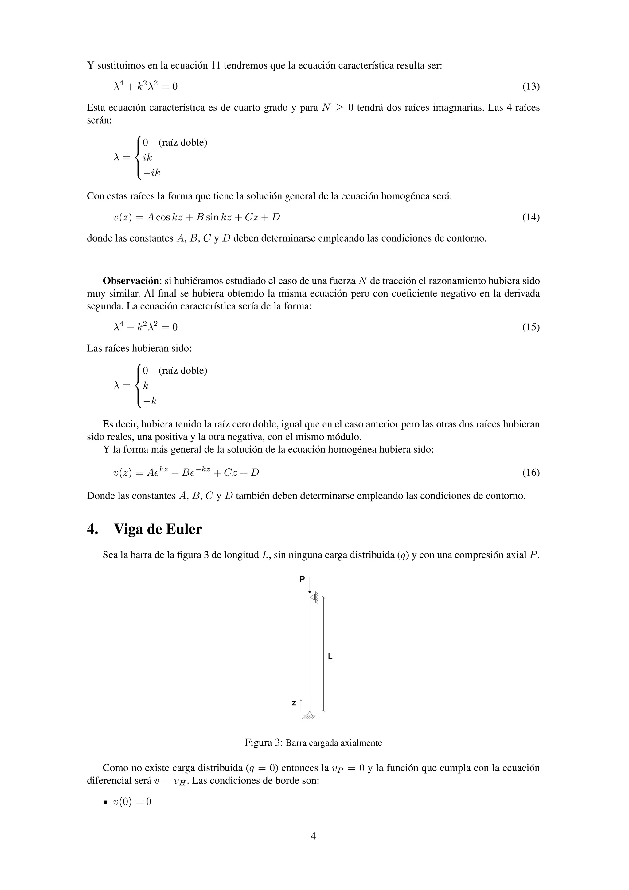 Y sustituimos en la ecuación 11 tendremos que la ecuación característica resulta ser:
λ4
+ k2
λ2
= 0 (13)
Esta ecuación característica es de cuarto grado y para N ≥ 0 tendrá dos raíces imaginarias. Las 4 raíces
serán:
λ =



0 (raíz doble)
ik
−ik
Con estas raíces la forma que tiene la solución general de la ecuación homogénea será:
v(z) = A cos kz + B sin kz + Cz + D (14)
donde las constantes A, B, C y D deben determinarse empleando las condiciones de contorno.
Observación: si hubiéramos estudiado el caso de una fuerza N de tracción el razonamiento hubiera sido
muy similar. Al ﬁnal se hubiera obtenido la misma ecuación pero con coeﬁciente negativo en la derivada
segunda. La ecuación característica sería de la forma:
λ4
− k2
λ2
= 0 (15)
Las raíces hubieran sido:
λ =



0 (raíz doble)
k
−k
Es decir, hubiera tenido la raíz cero doble, igual que en el caso anterior pero las otras dos raíces hubieran
sido reales, una positiva y la otra negativa, con el mismo módulo.
Y la forma más general de la solución de la ecuación homogénea hubiera sido:
v(z) = Aekz
+ Be−kz
+ Cz + D (16)
Donde las constantes A, B, C y D también deben determinarse empleando las condiciones de contorno.
4. Viga de Euler
Sea la barra de la ﬁgura 3 de longitud L, sin ninguna carga distribuida (q) y con una compresión axial P.
Figura 3: Barra cargada axialmente
Como no existe carga distribuida (q = 0) entonces la vP = 0 y la función que cumpla con la ecuación
diferencial será v = vH. Las condiciones de borde son:
v(0) = 0
4
 