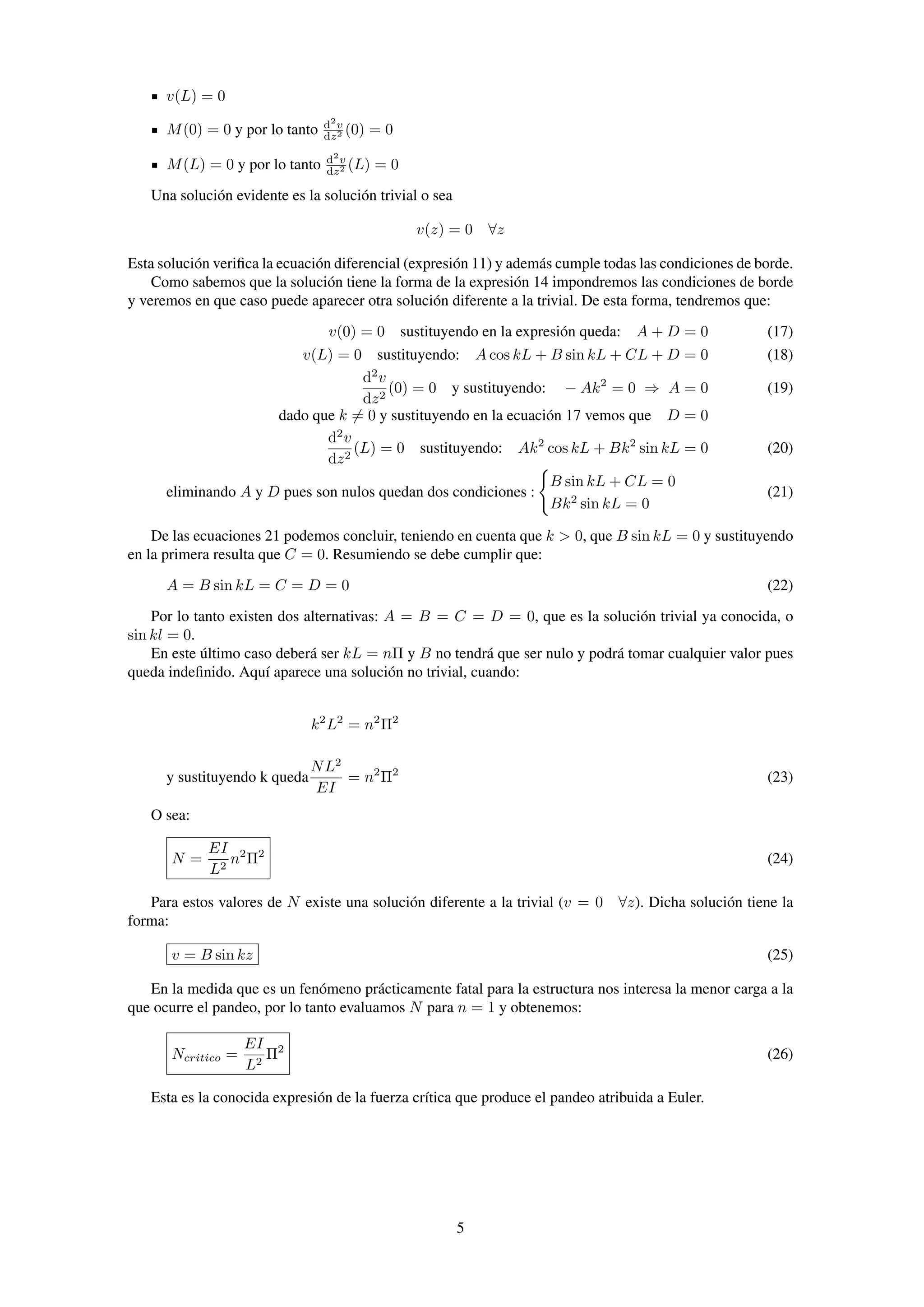v(L) = 0
M(0) = 0 y por lo tanto d2
v
dz2 (0) = 0
M(L) = 0 y por lo tanto d2
v
dz2 (L) = 0
Una solución evidente es la solución trivial o sea
v(z) = 0 ∀z
Esta solución veriﬁca la ecuación diferencial (expresión 11) y además cumple todas las condiciones de borde.
Como sabemos que la solución tiene la forma de la expresión 14 impondremos las condiciones de borde
y veremos en que caso puede aparecer otra solución diferente a la trivial. De esta forma, tendremos que:
v(0) = 0 sustituyendo en la expresión queda: A + D = 0 (17)
v(L) = 0 sustituyendo: A cos kL + B sin kL + CL + D = 0 (18)
d2
v
dz2
(0) = 0 y sustituyendo: − Ak2
= 0 ⇒ A = 0 (19)
dado que k = 0 y sustituyendo en la ecuación 17 vemos que D = 0
d2
v
dz2
(L) = 0 sustituyendo: Ak2
cos kL + Bk2
sin kL = 0 (20)
eliminando A y D pues son nulos quedan dos condiciones :
B sin kL + CL = 0
Bk2
sin kL = 0
(21)
De las ecuaciones 21 podemos concluir, teniendo en cuenta que k > 0, que B sin kL = 0 y sustituyendo
en la primera resulta que C = 0. Resumiendo se debe cumplir que:
A = B sin kL = C = D = 0 (22)
Por lo tanto existen dos alternativas: A = B = C = D = 0, que es la solución trivial ya conocida, o
sin kl = 0.
En este último caso deberá ser kL = nΠ y B no tendrá que ser nulo y podrá tomar cualquier valor pues
queda indeﬁnido. Aquí aparece una solución no trivial, cuando:
k2
L2
= n2
Π2
y sustituyendo k queda
NL2
EI
= n2
Π2
(23)
O sea:
N =
EI
L2
n2
Π2
(24)
Para estos valores de N existe una solución diferente a la trivial (v = 0 ∀z). Dicha solución tiene la
forma:
v = B sin kz (25)
En la medida que es un fenómeno prácticamente fatal para la estructura nos interesa la menor carga a la
que ocurre el pandeo, por lo tanto evaluamos N para n = 1 y obtenemos:
Ncritico =
EI
L2
Π2
(26)
Esta es la conocida expresión de la fuerza crítica que produce el pandeo atribuida a Euler.
5
 