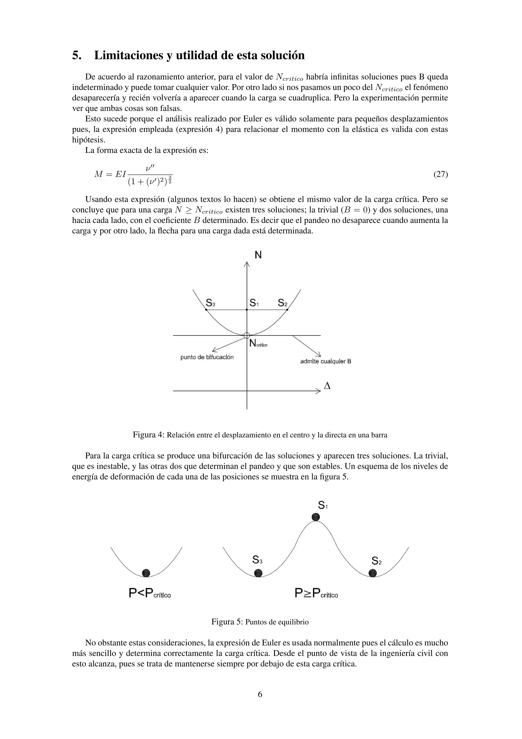 5. Limitaciones y utilidad de esta solución
De acuerdo al razonamiento anterior, para el valor de Ncritico habría inﬁnitas soluciones pues B queda
indeterminado y puede tomar cualquier valor. Por otro lado si nos pasamos un poco del Ncritico el fenómeno
desaparecería y recién volvería a aparecer cuando la carga se cuadruplica. Pero la experimentación permite
ver que ambas cosas son falsas.
Esto sucede porque el análisis realizado por Euler es válido solamente para pequeños desplazamientos
pues, la expresión empleada (expresión 4) para relacionar el momento con la elástica es valida con estas
hipótesis.
La forma exacta de la expresión es:
M = EI
ν
(1 + (ν )2)
3
2
(27)
Usando esta expresión (algunos textos lo hacen) se obtiene el mismo valor de la carga crítica. Pero se
concluye que para una carga N ≥ Ncritico existen tres soluciones; la trivial (B = 0) y dos soluciones, una
hacia cada lado, con el coeﬁciente B determinado. Es decir que el pandeo no desaparece cuando aumenta la
carga y por otro lado, la ﬂecha para una carga dada está determinada.
Figura 4: Relación entre el desplazamiento en el centro y la directa en una barra
Para la carga crítica se produce una bifurcación de las soluciones y aparecen tres soluciones. La trivial,
que es inestable, y las otras dos que determinan el pandeo y que son estables. Un esquema de los niveles de
energía de deformación de cada una de las posiciones se muestra en la ﬁgura 5.
Figura 5: Puntos de equilibrio
No obstante estas consideraciones, la expresión de Euler es usada normalmente pues el cálculo es mucho
más sencillo y determina correctamente la carga crítica. Desde el punto de vista de la ingeniería civil con
esto alcanza, pues se trata de mantenerse siempre por debajo de esta carga crítica.
6
 