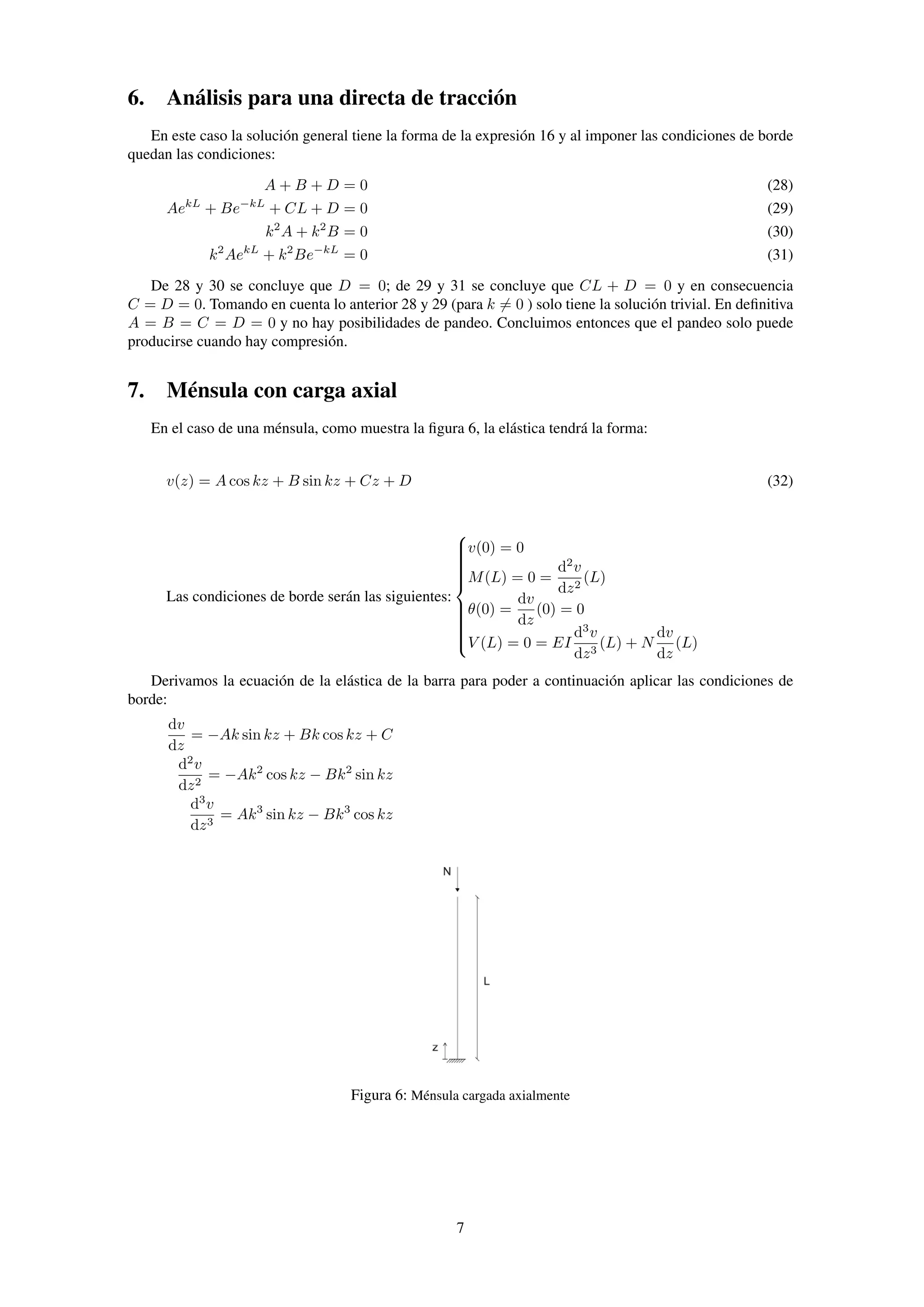 6. Análisis para una directa de tracción
En este caso la solución general tiene la forma de la expresión 16 y al imponer las condiciones de borde
quedan las condiciones:
A + B + D = 0 (28)
AekL
+ Be−kL
+ CL + D = 0 (29)
k2
A + k2
B = 0 (30)
k2
AekL
+ k2
Be−kL
= 0 (31)
De 28 y 30 se concluye que D = 0; de 29 y 31 se concluye que CL + D = 0 y en consecuencia
C = D = 0. Tomando en cuenta lo anterior 28 y 29 (para k = 0 ) solo tiene la solución trivial. En deﬁnitiva
A = B = C = D = 0 y no hay posibilidades de pandeo. Concluimos entonces que el pandeo solo puede
producirse cuando hay compresión.
7. Ménsula con carga axial
En el caso de una ménsula, como muestra la ﬁgura 6, la elástica tendrá la forma:
v(z) = A cos kz + B sin kz + Cz + D (32)
Las condiciones de borde serán las siguientes:



v(0) = 0
M(L) = 0 =
d2
v
dz2
(L)
θ(0) =
dv
dz
(0) = 0
V (L) = 0 = EI
d3
v
dz3
(L) + N
dv
dz
(L)
Derivamos la ecuación de la elástica de la barra para poder a continuación aplicar las condiciones de
borde:
dv
dz
= −Ak sin kz + Bk cos kz + C
d2
v
dz2
= −Ak2
cos kz − Bk2
sin kz
d3
v
dz3
= Ak3
sin kz − Bk3
cos kz
Figura 6: Ménsula cargada axialmente
7
 