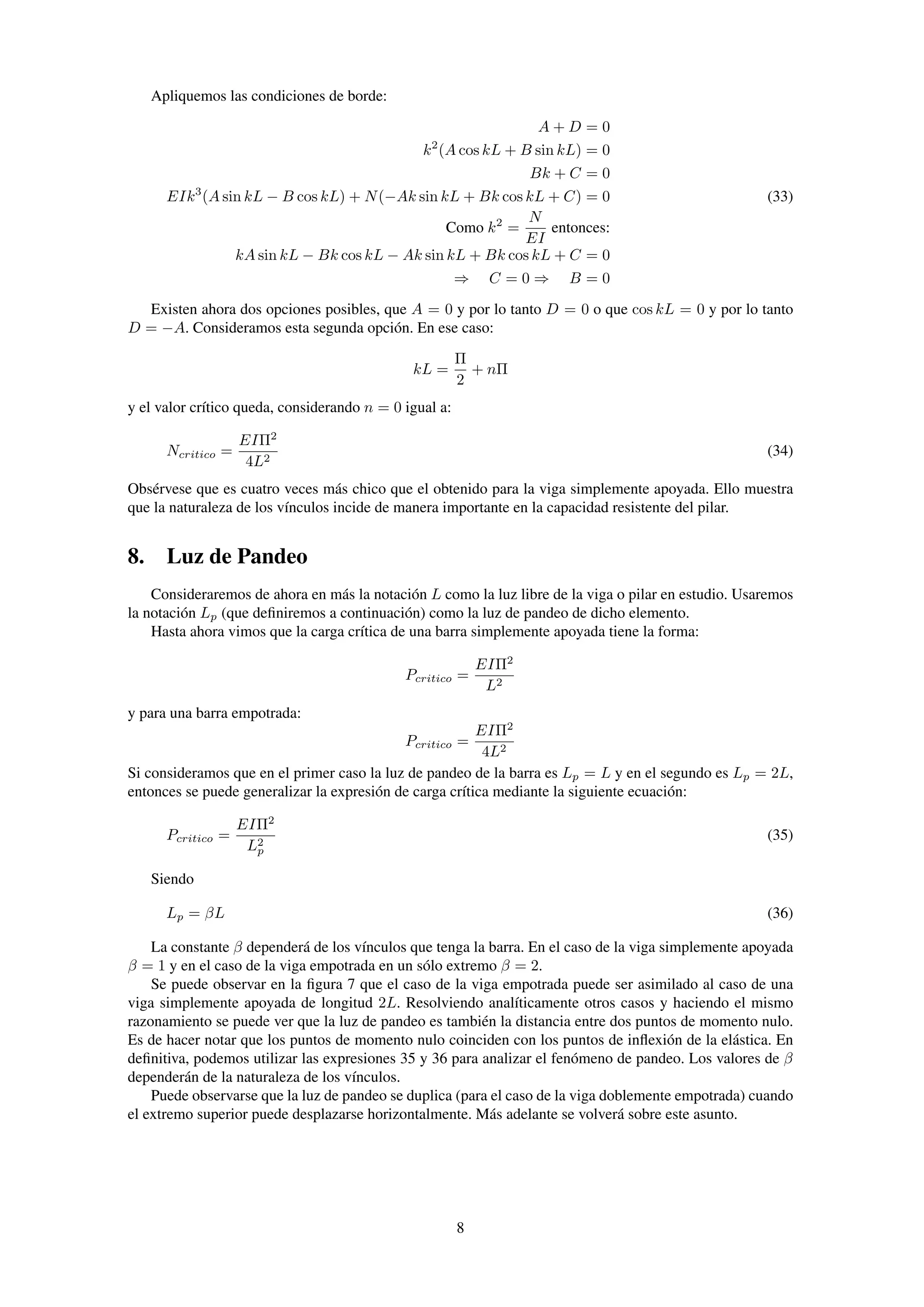 Apliquemos las condiciones de borde:
A + D = 0
k2
(A cos kL + B sin kL) = 0
Bk + C = 0
EIk3
(A sin kL − B cos kL) + N(−Ak sin kL + Bk cos kL + C) = 0 (33)
Como k2
=
N
EI
entonces:
kA sin kL − Bk cos kL − Ak sin kL + Bk cos kL + C = 0
⇒ C = 0 ⇒ B = 0
Existen ahora dos opciones posibles, que A = 0 y por lo tanto D = 0 o que cos kL = 0 y por lo tanto
D = −A. Consideramos esta segunda opción. En ese caso:
kL =
Π
2
+ nΠ
y el valor crítico queda, considerando n = 0 igual a:
Ncritico =
EIΠ2
4L2
(34)
Obsérvese que es cuatro veces más chico que el obtenido para la viga simplemente apoyada. Ello muestra
que la naturaleza de los vínculos incide de manera importante en la capacidad resistente del pilar.
8. Luz de Pandeo
Consideraremos de ahora en más la notación L como la luz libre de la viga o pilar en estudio. Usaremos
la notación Lp (que deﬁniremos a continuación) como la luz de pandeo de dicho elemento.
Hasta ahora vimos que la carga crítica de una barra simplemente apoyada tiene la forma:
Pcritico =
EIΠ2
L2
y para una barra empotrada:
Pcritico =
EIΠ2
4L2
Si consideramos que en el primer caso la luz de pandeo de la barra es Lp = L y en el segundo es Lp = 2L,
entonces se puede generalizar la expresión de carga crítica mediante la siguiente ecuación:
Pcritico =
EIΠ2
L2
p
(35)
Siendo
Lp = βL (36)
La constante β dependerá de los vínculos que tenga la barra. En el caso de la viga simplemente apoyada
β = 1 y en el caso de la viga empotrada en un sólo extremo β = 2.
Se puede observar en la ﬁgura 7 que el caso de la viga empotrada puede ser asimilado al caso de una
viga simplemente apoyada de longitud 2L. Resolviendo analíticamente otros casos y haciendo el mismo
razonamiento se puede ver que la luz de pandeo es también la distancia entre dos puntos de momento nulo.
Es de hacer notar que los puntos de momento nulo coinciden con los puntos de inﬂexión de la elástica. En
deﬁnitiva, podemos utilizar las expresiones 35 y 36 para analizar el fenómeno de pandeo. Los valores de β
dependerán de la naturaleza de los vínculos.
Puede observarse que la luz de pandeo se duplica (para el caso de la viga doblemente empotrada) cuando
el extremo superior puede desplazarse horizontalmente. Más adelante se volverá sobre este asunto.
8
 