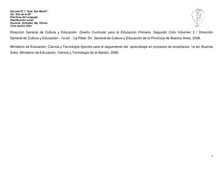 Escuela Nº 1 “Gral. San Martín”
4to. Año de la EP
Prácticas del Lenguaje
Planificación anual
Docente: González, Ma. Silvina
Ciclo lectivo 2022
7
Dirección General de Cultura y Educación. Diseño Curricular para la Educación Primaria. Segundo Ciclo Volumen 2 / Dirección
General de Cultura y Educación - 1a ed. - La Plata: Dir. General de Cultura y Educación de la Provincia de Buenos Aires, 2008.
Ministerio de Educación, Ciencia y Tecnología Aportes para el seguimiento del aprendizaje en procesos de enseñanza. 1a ed. Buenos
Aires: Ministerio de Educación, Ciencia y Tecnología de la Nación, 2006.
 