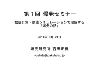 第１回 爆発セミナー
数値計算・数値シミュレーションで理解する
「爆発の話」
2014年 9月 24日
爆発研究所 吉田正典
yoshida@bakuhatsu.jp
 