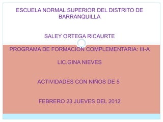 ESCUELA NORMAL SUPERIOR DEL DISTRITO DE
              BARRANQUILLA


          SALEY ORTEGA RICAURTE

PROGRAMA DE FORMACION COMPLEMENTARIA: III-A

              LIC.GINA NIEVES


        ACTIVIDADES CON NIÑOS DE 5


        FEBRERO 23 JUEVES DEL 2012
 