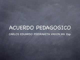 ACUERDO PEDAGOGICO
CARLOS EDUARDO PIEDRAHITA VADON MV. Esp.
 