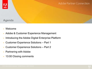 Agenda

      Welcome
      Adobe & Customer Experience Management
      Introducing the Adobe Digital Enterprise Platform
      Customer Experience Solutions – Part 1
      Customer Experience Solutions – Part 2
      Partnering with Adobe
      13:00 Closing comments


© 2011 Adobe Systems Incorporated. All Rights Reserved. Adobe Confidential.
 