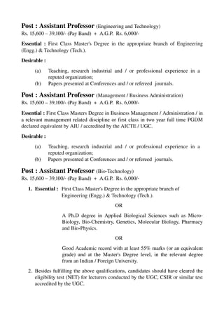 Post : Assistant Professor (Engineering and Technology) 
Rs. 15,600 – 39,100/­ (Pay Band)  +  A.G.P.  Rs. 6,000/­
Essential :  First Class Master's Degree in the appropriate branch of Engineering 
(Engg.) & Technology (Tech.). 
Desirable :
(a) Teaching, research industrial and / or professional experience in a  
reputed organization;
(b) Papers presented at Conferences and / or refereed  journals.
Post : Assistant Professor (Management / Business Administration) 
Rs. 15,600 – 39,100/­ (Pay Band)  +  A.G.P.  Rs. 6,000/­
Essential : First Class Masters Degree in Business Management / Administration / in 
a relevant management related discipline or first class in two year full time PGDM 
declared equivalent by AIU / accredited by the AICTE / UGC.
                
Desirable :
(a) Teaching, research industrial and / or professional experience in a  
reputed organization;
(b) Papers presented at Conferences and / or refereed  journals.
Post : Assistant Professor (Bio­Technology) 
Rs. 15,600 – 39,100/­ (Pay Band)  +  A.G.P.  Rs. 6,000/­
1. Essential : First Class Master's Degree in the appropriate branch of 
Engineering (Engg.) & Technology (Tech.). 
OR
A Ph.D degree in Applied Biological Sciences such as Micro­
Biology, Bio­Chemistry, Genetics, Molecular Biology, Pharmacy 
and Bio­Physics.
OR
Good Academic record with at least 55% marks (or an equivalent 
grade) and at the Master's Degree level, in the relevant degree 
from an Indian / Foreign University.                
2. Besides fulfilling the above qualifications, candidates should have cleared the 
eligibility test (NET) for lecturers conducted by the UGC, CSIR or similar test 
accredited by the UGC.
 