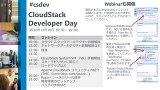 #csdev                                    Webinarも開催
                              質問があるときはChatウィンドウで

CloudStack                    お願いします。日本語が入力できませ
                              んので、エディタで入力したものをコ
                              ピーしてください。
Developer Day                             Webinarの音声はVoIP
2012年11月10日 10:00 – 19:00                 です。PCから音声を出
                                          す場合は「Use Mic &
                                          Speakers」を選択して
時間       セッション                            ください。
10:00-   クラウドスタックアーキテクチャ詳細解説
                                          電話でWebinarの音
12:00    ネットワークアーキテクチャ詳細解説など              声を聞く場合は、
12:00-   昼食                               「Use Telephone」
14:00                                     を選択してください。
                                          「additional
       CloudStack System VM （VR）詳細解説
14:00-                                    numbers」で日本の
       スケーラビリティに関して                       TEL番号があります。
16:00
       ロードマップなど
                                          Access CodeとAudio
       Apache CloudStack コミュニティの紹介        PINが必要な場合は、
       (PMC, Committer, contributor...)   ここに表示されてい
16:00-
       Repo / ソースツリーの説明                   ます。
19:00
       開発環境のセットアップ
       パッチの作成など
 