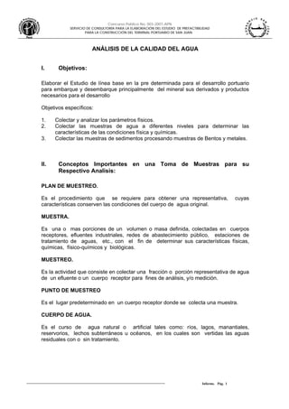 Concurso Público No. 003-2007-APN
SERVICIO DE CONSULTORÍA PARA LA ELABORACIÓN DEL ESTUDIO DE PREFACTIBILIDAD
PARA LA CONSTRUCCIÓN DEL TERMINAL PORTUARIO DE SAN JUAN
Informe. Pág. 1
ANÁLISIS DE LA CALIDAD DEL AGUA
I. Objetivos:
Elaborar el Estudio de línea base en la pre determinada para el desarrollo portuario
para embarque y desembarque principalmente del mineral sus derivados y productos
necesarios para el desarrollo
Objetivos específicos:
1. Colectar y analizar los parámetros físicos.
2. Colectar las muestras de agua a diferentes niveles para determinar las
características de las condiciones física y químicas.
3. Colectar las muestras de sedimentos procesando muestras de Bentos y metales.
II. Conceptos Importantes en una Toma de Muestras para su
Respectivo Analisis:
PLAN DE MUESTREO.
Es el procedimiento que se requiere para obtener una representativa, cuyas
características conserven las condiciones del cuerpo de agua original.
MUESTRA.
Es una o mas porciones de un volumen o masa definida, colectadas en cuerpos
receptores, efluentes industriales, redes de abastecimiento público, estaciones de
tratamiento de aguas, etc., con el fin de determinar sus características físicas,
químicas, físico-químicos y biológicas.
MUESTREO.
Es la actividad que consiste en colectar una fracción o porción representativa de agua
de un efluente o un cuerpo receptor para fines de análisis, y/o medición.
PUNTO DE MUESTREO
Es el lugar predeterminado en un cuerpo receptor donde se colecta una muestra.
CUERPO DE AGUA.
Es el curso de agua natural o artificial tales como: ríos, lagos, manantiales,
reservorios, lechos subterráneos u océanos, en los cuales son vertidas las aguas
residuales con o sin tratamiento.
 