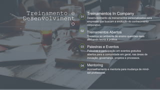 Treinamento e
Desenvolviment
o
01
Treinamentos In Company
Desenvolvimento de treinamentos personalizados para
empresas que buscam a evolução do conhecimento
corporativo.
02
Treinamentos Abertos
Trazemos ao ambiente de ensino questões reais
alinhando teoria à prática.
04 Mentoring
Aconselhamento e mentoria para mudança de mind-
set profissional.
03 Palestras e Eventos
Palestras e participação em eventos gratuitos
abertos para a comunidade em geral, nas áreas de
inovação, governança, projetos e processos.
 