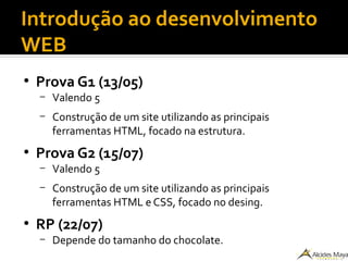 Introdução ao desenvolvimento
WEB
●
Prova G1 (13/05)
– Valendo 5
– Construção de um site utilizando as principais
ferramentas HTML, focado na estrutura.
●
Prova G2 (15/07)
– Valendo 5
– Construção de um site utilizando as principais
ferramentas HTML e CSS, focado no desing.
●
RP (22/07)
– Depende do tamanho do chocolate.
 