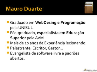 Mauro Duarte
 Graduado em WebDesing e Programação
pela UNISUL
 Pós-graduado, especialista em Educação
Superior pela AVM
 Mais de 10 anos de Experiência lecionando.
 Palestrante, Escritor, Gestor...
 Evangelista de software livre e padrões
abertos.
 