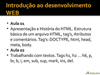 Introdução ao desenvolvimento
WEB
●
Aula 01
●
Apresentação e História do HTML. Estrutura
básica de um arquivo HTML, tag's, Atributos
e comentários.Tag's: DOCTYPE, html, head,
meta, body.
●
Aula 02
●
Trabalhando com textos.Tags h1, h2 … h6, p,
br, b, i, em, sub, sup, mark, ins, del.
 