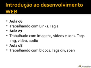 Introdução ao desenvolvimento
WEB
●
Aula 06
●
Trabalhando com Links.Tag a
●
Aula 07
●
Trabalhado com imagens, vídeos e sons.Tags
Img, video, audio
●
Aula 08
●
Trabalhando com blocos.Tags div, span
 