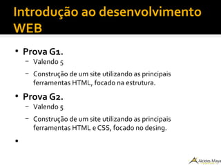 Introdução ao desenvolvimento
WEB
●
Prova G1.
– Valendo 5
– Construção de um site utilizando as principais
ferramentas HTML, focado na estrutura.
●
Prova G2.
– Valendo 5
– Construção de um site utilizando as principais
ferramentas HTML e CSS, focado no desing.
●
 