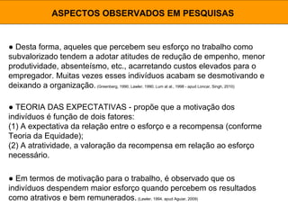 ● Desta forma, aqueles que percebem seu esforço no trabalho como
subvalorizado tendem a adotar atitudes de redução de empenho, menor
produtividade, absenteísmo, etc., acarretando custos elevados para o
empregador. Muitas vezes esses indivíduos acabam se desmotivando e
deixando a organização.(Greenberg, 1990; Lawler, 1990; Lum at al., 1998 - apud Loncar, Singh, 2010)
ASPECTOS OBSERVADOS EM PESQUISAS
● TEORIA DAS EXPECTATIVAS - propõe que a motivação dos
indivíduos é função de dois fatores:
(1) A expectativa da relação entre o esforço e a recompensa (conforme
Teoria da Equidade);
(2) A atratividade, a valoração da recompensa em relação ao esforço
necessário.
● Em termos de motivação para o trabalho, é observado que os
indivíduos despendem maior esforço quando percebem os resultados
como atrativos e bem remunerados. (Lawler, 1994, apud Aguiar, 2009)
 