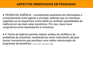 ● TEORIA DA AGÊNCIA - considerando assimetria de informações e
comportamento entre agente e principal, defende que os indivíduos
(agentes) só se empenham numa tarefa se verificam possibilidade de
melhoria em seu bem estar econômico. Por isso, deve haver
congruência entre desempenho e incentivos.
ASPECTOS OBSERVADOS EM PESQUISAS
● A Teoria da Agência permite realizar análise de conflitos e de
problemas de incentivos, mostrando-se como instrumento útil para
buscar mecanismos que permitam uma melhor estruturação de
programas de benefícios. (Lambert, 2001, apud Aguiar, 2009)
 